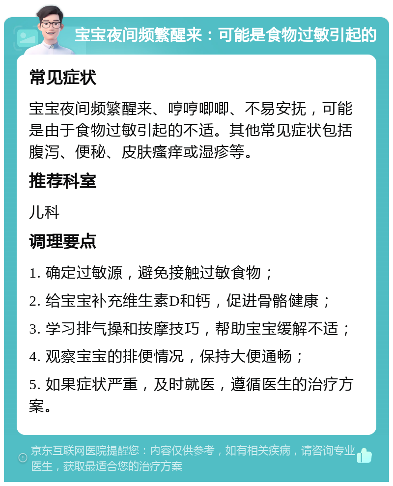 宝宝夜间频繁醒来：可能是食物过敏引起的 常见症状 宝宝夜间频繁醒来、哼哼唧唧、不易安抚，可能是由于食物过敏引起的不适。其他常见症状包括腹泻、便秘、皮肤瘙痒或湿疹等。 推荐科室 儿科 调理要点 1. 确定过敏源，避免接触过敏食物； 2. 给宝宝补充维生素D和钙，促进骨骼健康； 3. 学习排气操和按摩技巧，帮助宝宝缓解不适； 4. 观察宝宝的排便情况，保持大便通畅； 5. 如果症状严重，及时就医，遵循医生的治疗方案。