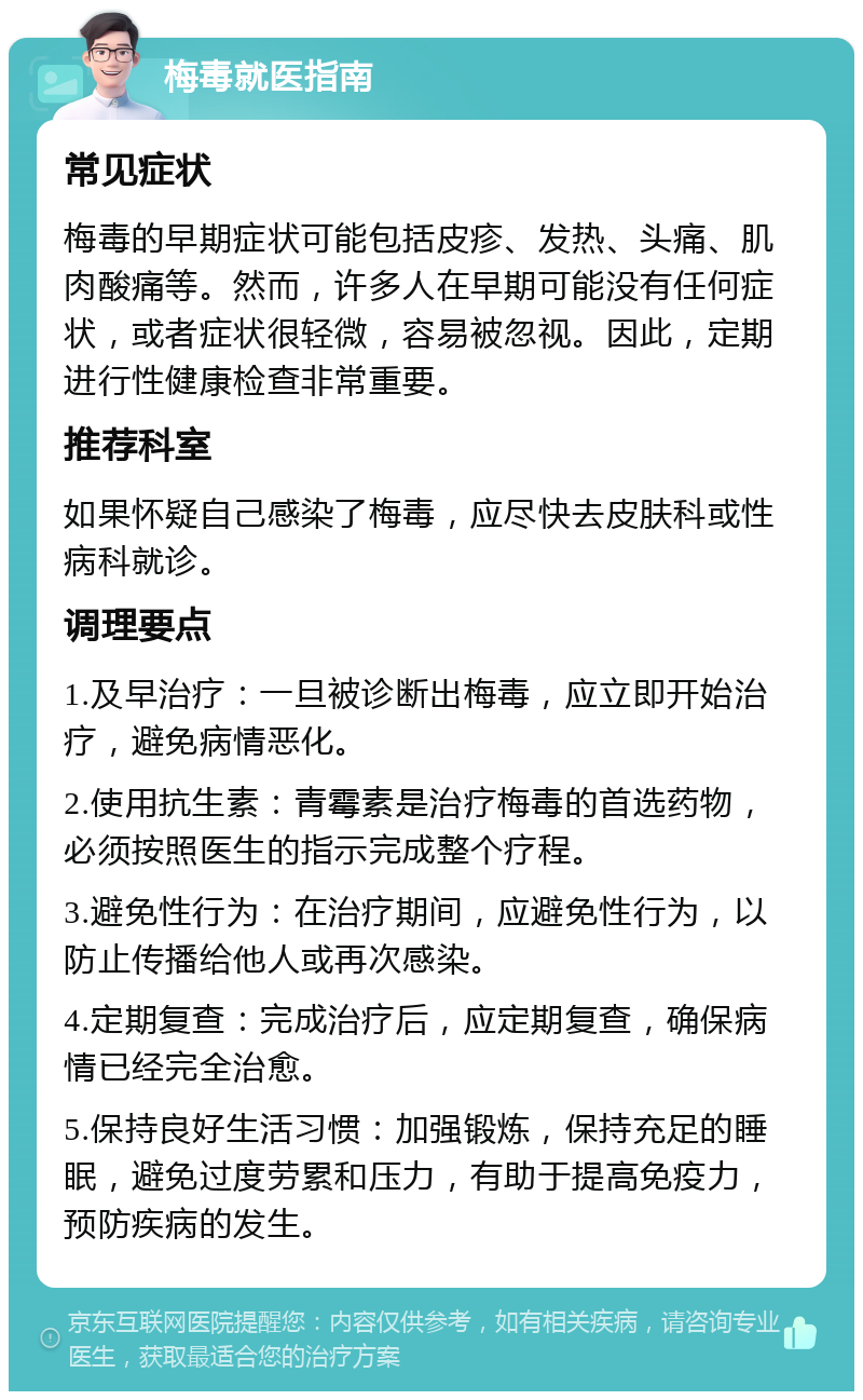 梅毒就医指南 常见症状 梅毒的早期症状可能包括皮疹、发热、头痛、肌肉酸痛等。然而，许多人在早期可能没有任何症状，或者症状很轻微，容易被忽视。因此，定期进行性健康检查非常重要。 推荐科室 如果怀疑自己感染了梅毒，应尽快去皮肤科或性病科就诊。 调理要点 1.及早治疗：一旦被诊断出梅毒，应立即开始治疗，避免病情恶化。 2.使用抗生素：青霉素是治疗梅毒的首选药物，必须按照医生的指示完成整个疗程。 3.避免性行为：在治疗期间，应避免性行为，以防止传播给他人或再次感染。 4.定期复查：完成治疗后，应定期复查，确保病情已经完全治愈。 5.保持良好生活习惯：加强锻炼，保持充足的睡眠，避免过度劳累和压力，有助于提高免疫力，预防疾病的发生。