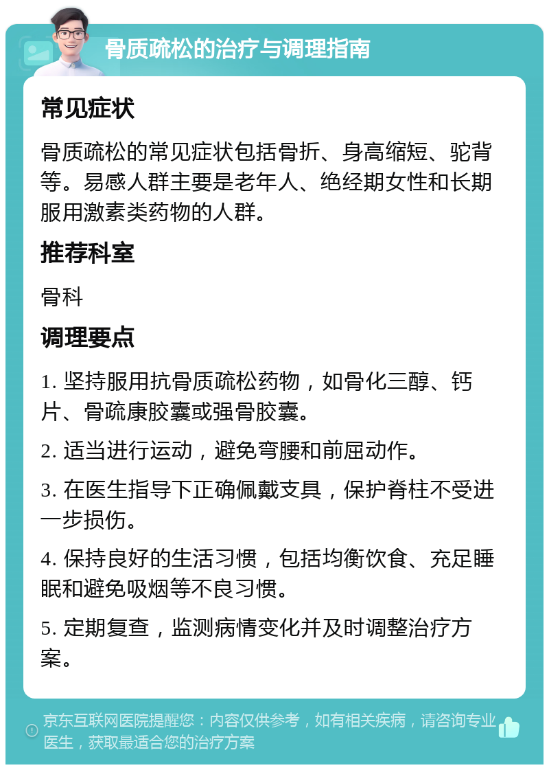 骨质疏松的治疗与调理指南 常见症状 骨质疏松的常见症状包括骨折、身高缩短、驼背等。易感人群主要是老年人、绝经期女性和长期服用激素类药物的人群。 推荐科室 骨科 调理要点 1. 坚持服用抗骨质疏松药物，如骨化三醇、钙片、骨疏康胶囊或强骨胶囊。 2. 适当进行运动，避免弯腰和前屈动作。 3. 在医生指导下正确佩戴支具，保护脊柱不受进一步损伤。 4. 保持良好的生活习惯，包括均衡饮食、充足睡眠和避免吸烟等不良习惯。 5. 定期复查，监测病情变化并及时调整治疗方案。