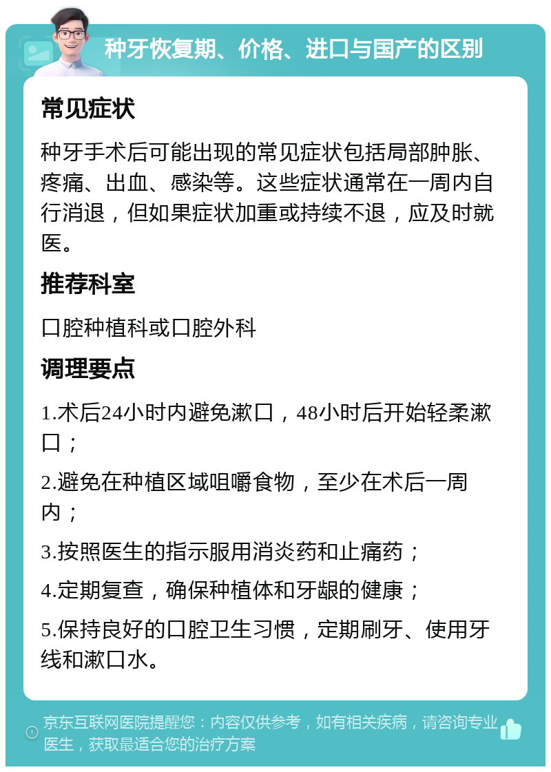 种牙恢复期、价格、进口与国产的区别 常见症状 种牙手术后可能出现的常见症状包括局部肿胀、疼痛、出血、感染等。这些症状通常在一周内自行消退，但如果症状加重或持续不退，应及时就医。 推荐科室 口腔种植科或口腔外科 调理要点 1.术后24小时内避免漱口，48小时后开始轻柔漱口； 2.避免在种植区域咀嚼食物，至少在术后一周内； 3.按照医生的指示服用消炎药和止痛药； 4.定期复查，确保种植体和牙龈的健康； 5.保持良好的口腔卫生习惯，定期刷牙、使用牙线和漱口水。