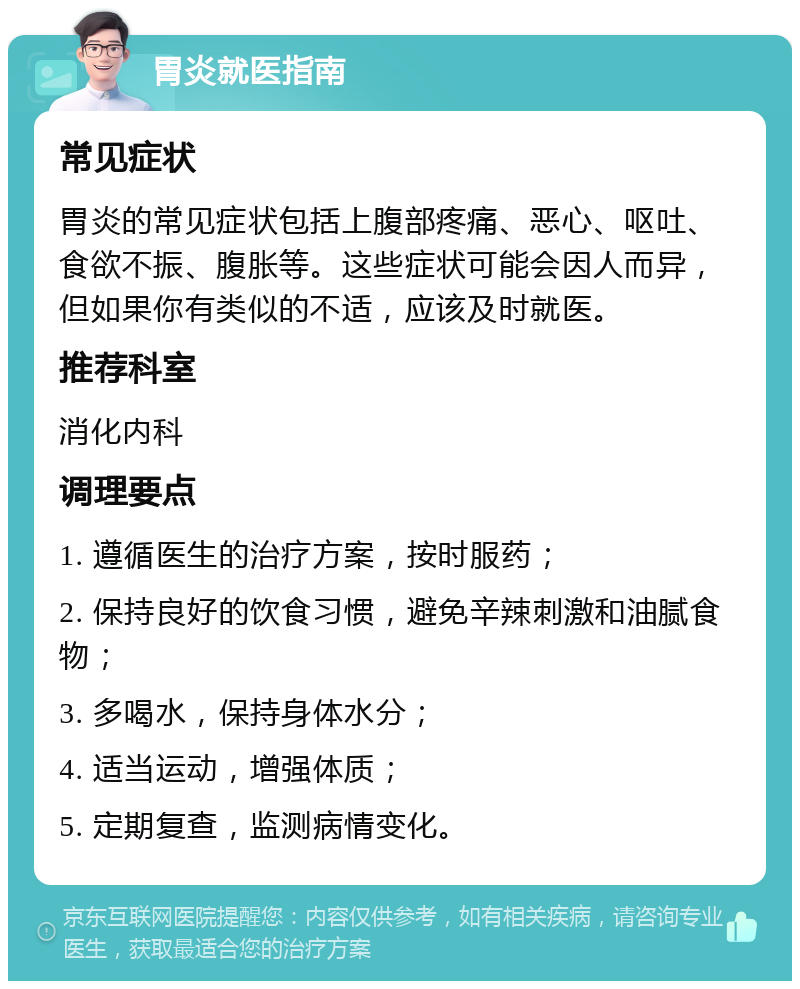 胃炎就医指南 常见症状 胃炎的常见症状包括上腹部疼痛、恶心、呕吐、食欲不振、腹胀等。这些症状可能会因人而异，但如果你有类似的不适，应该及时就医。 推荐科室 消化内科 调理要点 1. 遵循医生的治疗方案，按时服药； 2. 保持良好的饮食习惯，避免辛辣刺激和油腻食物； 3. 多喝水，保持身体水分； 4. 适当运动，增强体质； 5. 定期复查，监测病情变化。