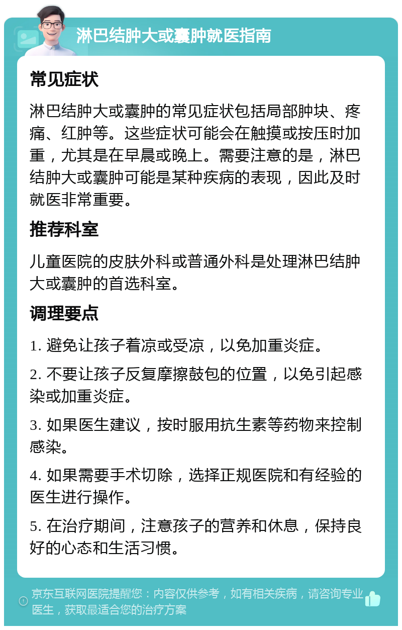 淋巴结肿大或囊肿就医指南 常见症状 淋巴结肿大或囊肿的常见症状包括局部肿块、疼痛、红肿等。这些症状可能会在触摸或按压时加重，尤其是在早晨或晚上。需要注意的是，淋巴结肿大或囊肿可能是某种疾病的表现，因此及时就医非常重要。 推荐科室 儿童医院的皮肤外科或普通外科是处理淋巴结肿大或囊肿的首选科室。 调理要点 1. 避免让孩子着凉或受凉，以免加重炎症。 2. 不要让孩子反复摩擦鼓包的位置，以免引起感染或加重炎症。 3. 如果医生建议，按时服用抗生素等药物来控制感染。 4. 如果需要手术切除，选择正规医院和有经验的医生进行操作。 5. 在治疗期间，注意孩子的营养和休息，保持良好的心态和生活习惯。