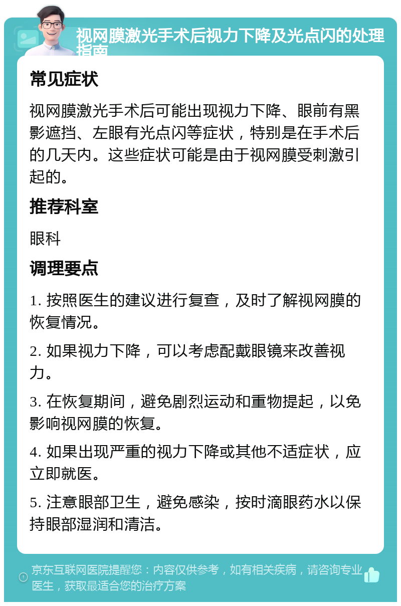 视网膜激光手术后视力下降及光点闪的处理指南 常见症状 视网膜激光手术后可能出现视力下降、眼前有黑影遮挡、左眼有光点闪等症状，特别是在手术后的几天内。这些症状可能是由于视网膜受刺激引起的。 推荐科室 眼科 调理要点 1. 按照医生的建议进行复查，及时了解视网膜的恢复情况。 2. 如果视力下降，可以考虑配戴眼镜来改善视力。 3. 在恢复期间，避免剧烈运动和重物提起，以免影响视网膜的恢复。 4. 如果出现严重的视力下降或其他不适症状，应立即就医。 5. 注意眼部卫生，避免感染，按时滴眼药水以保持眼部湿润和清洁。