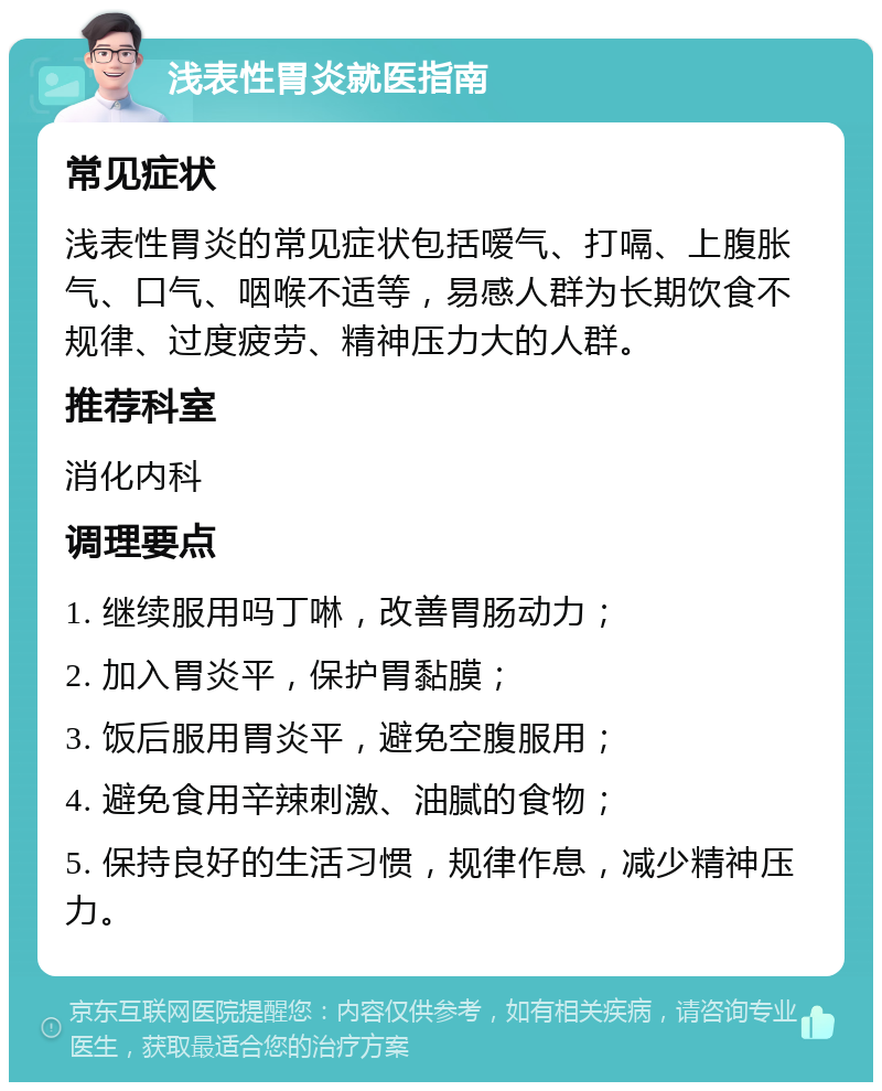 浅表性胃炎就医指南 常见症状 浅表性胃炎的常见症状包括嗳气、打嗝、上腹胀气、口气、咽喉不适等，易感人群为长期饮食不规律、过度疲劳、精神压力大的人群。 推荐科室 消化内科 调理要点 1. 继续服用吗丁啉，改善胃肠动力； 2. 加入胃炎平，保护胃黏膜； 3. 饭后服用胃炎平，避免空腹服用； 4. 避免食用辛辣刺激、油腻的食物； 5. 保持良好的生活习惯，规律作息，减少精神压力。