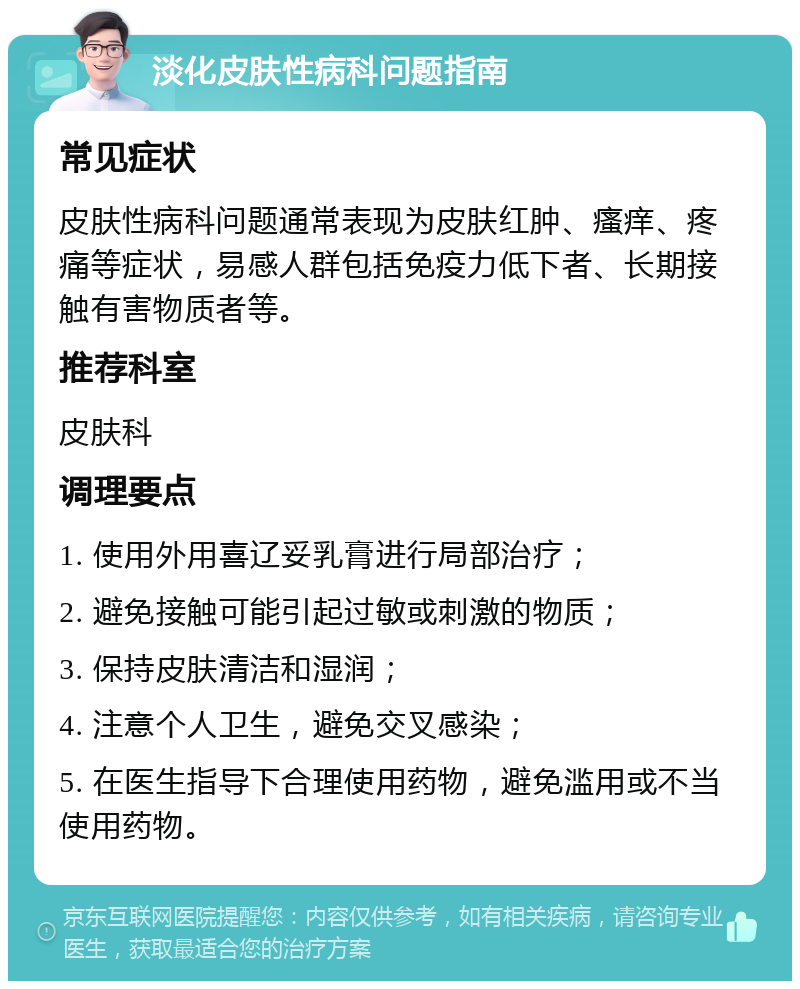 淡化皮肤性病科问题指南 常见症状 皮肤性病科问题通常表现为皮肤红肿、瘙痒、疼痛等症状，易感人群包括免疫力低下者、长期接触有害物质者等。 推荐科室 皮肤科 调理要点 1. 使用外用喜辽妥乳膏进行局部治疗； 2. 避免接触可能引起过敏或刺激的物质； 3. 保持皮肤清洁和湿润； 4. 注意个人卫生，避免交叉感染； 5. 在医生指导下合理使用药物，避免滥用或不当使用药物。