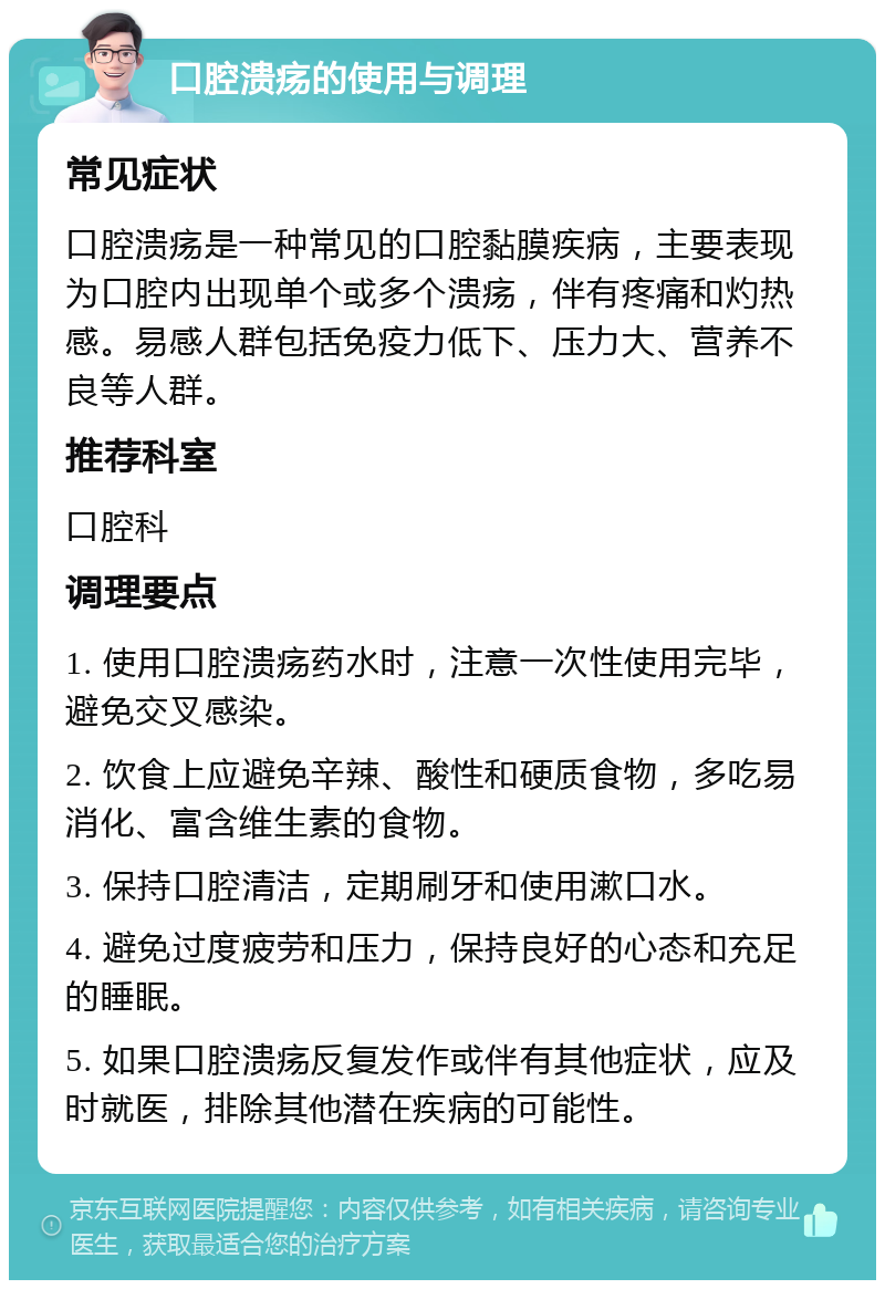 口腔溃疡的使用与调理 常见症状 口腔溃疡是一种常见的口腔黏膜疾病，主要表现为口腔内出现单个或多个溃疡，伴有疼痛和灼热感。易感人群包括免疫力低下、压力大、营养不良等人群。 推荐科室 口腔科 调理要点 1. 使用口腔溃疡药水时，注意一次性使用完毕，避免交叉感染。 2. 饮食上应避免辛辣、酸性和硬质食物，多吃易消化、富含维生素的食物。 3. 保持口腔清洁，定期刷牙和使用漱口水。 4. 避免过度疲劳和压力，保持良好的心态和充足的睡眠。 5. 如果口腔溃疡反复发作或伴有其他症状，应及时就医，排除其他潜在疾病的可能性。