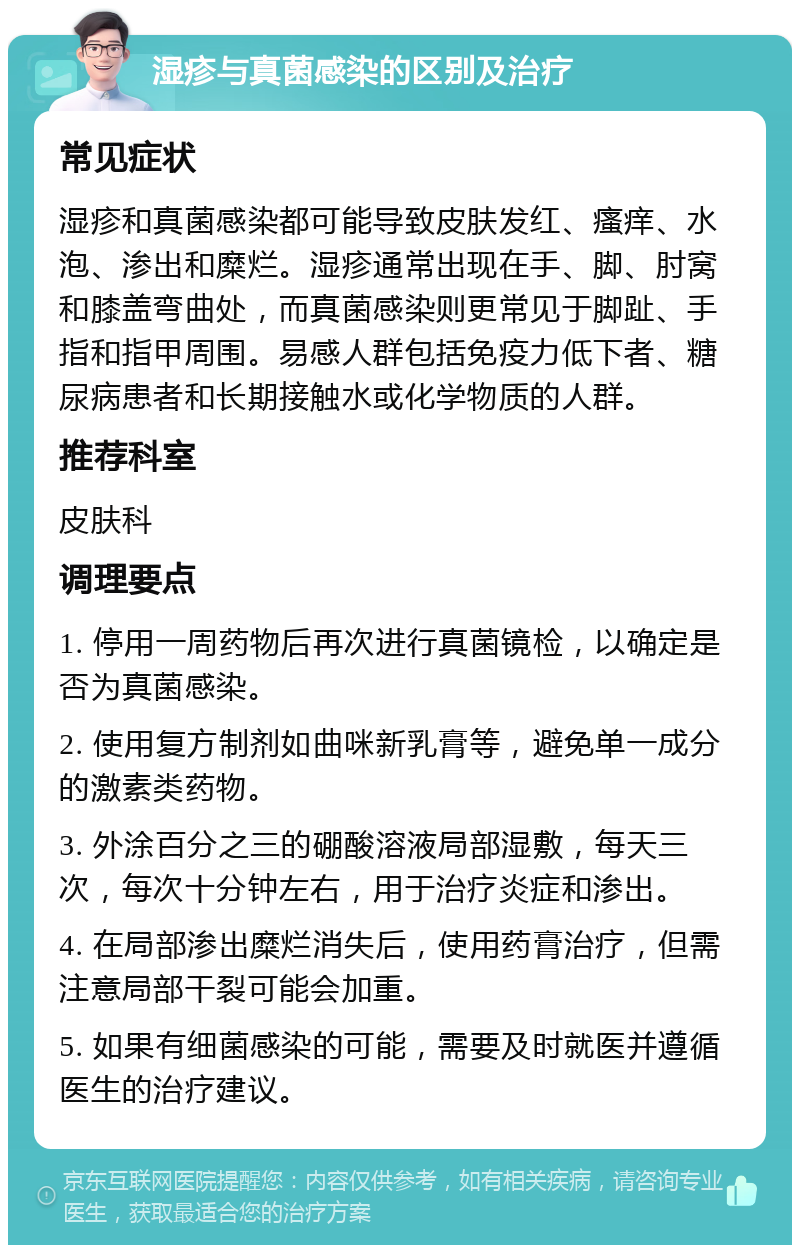 湿疹与真菌感染的区别及治疗 常见症状 湿疹和真菌感染都可能导致皮肤发红、瘙痒、水泡、渗出和糜烂。湿疹通常出现在手、脚、肘窝和膝盖弯曲处，而真菌感染则更常见于脚趾、手指和指甲周围。易感人群包括免疫力低下者、糖尿病患者和长期接触水或化学物质的人群。 推荐科室 皮肤科 调理要点 1. 停用一周药物后再次进行真菌镜检，以确定是否为真菌感染。 2. 使用复方制剂如曲咪新乳膏等，避免单一成分的激素类药物。 3. 外涂百分之三的硼酸溶液局部湿敷，每天三次，每次十分钟左右，用于治疗炎症和渗出。 4. 在局部渗出糜烂消失后，使用药膏治疗，但需注意局部干裂可能会加重。 5. 如果有细菌感染的可能，需要及时就医并遵循医生的治疗建议。