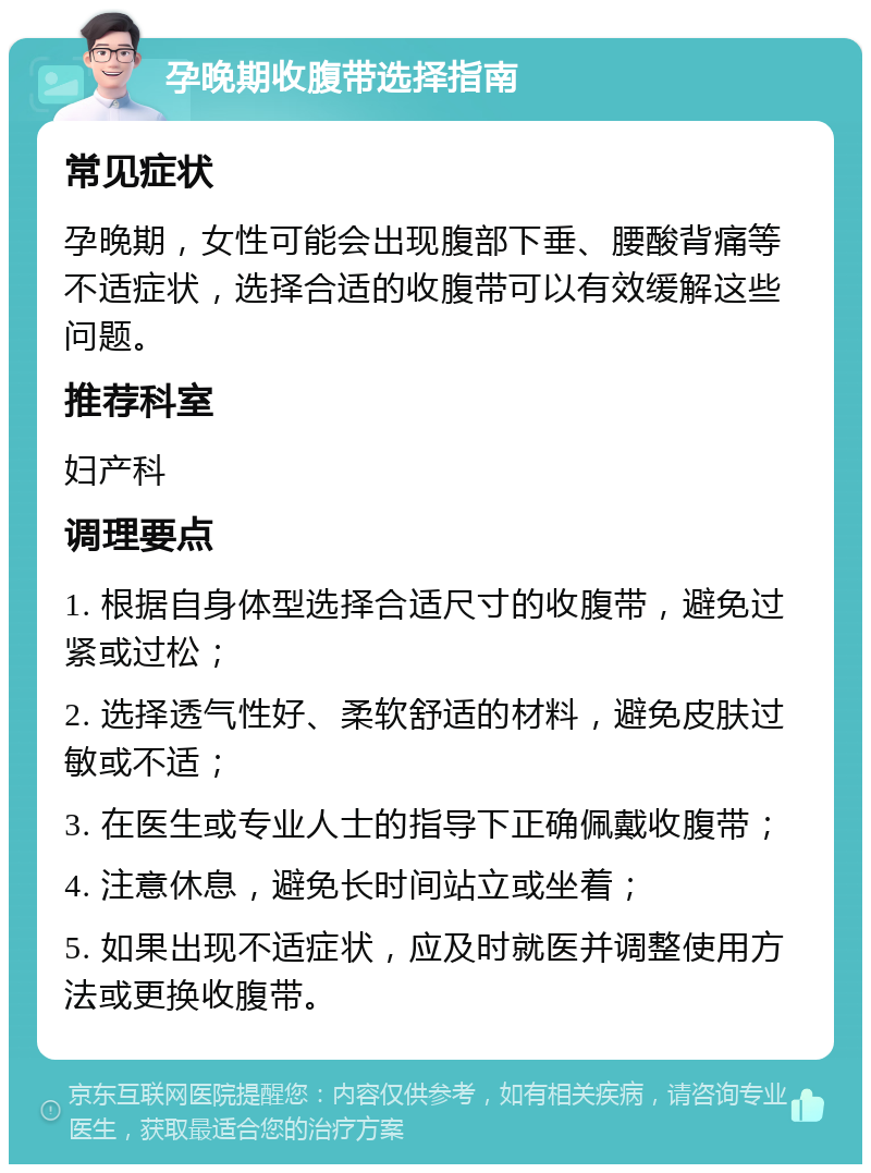 孕晚期收腹带选择指南 常见症状 孕晚期，女性可能会出现腹部下垂、腰酸背痛等不适症状，选择合适的收腹带可以有效缓解这些问题。 推荐科室 妇产科 调理要点 1. 根据自身体型选择合适尺寸的收腹带，避免过紧或过松； 2. 选择透气性好、柔软舒适的材料，避免皮肤过敏或不适； 3. 在医生或专业人士的指导下正确佩戴收腹带； 4. 注意休息，避免长时间站立或坐着； 5. 如果出现不适症状，应及时就医并调整使用方法或更换收腹带。