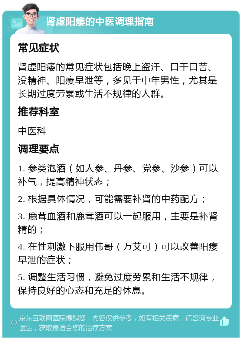 肾虚阳痿的中医调理指南 常见症状 肾虚阳痿的常见症状包括晚上盗汗、口干口苦、没精神、阳痿早泄等，多见于中年男性，尤其是长期过度劳累或生活不规律的人群。 推荐科室 中医科 调理要点 1. 参类泡酒（如人参、丹参、党参、沙参）可以补气，提高精神状态； 2. 根据具体情况，可能需要补肾的中药配方； 3. 鹿茸血酒和鹿茸酒可以一起服用，主要是补肾精的； 4. 在性刺激下服用伟哥（万艾可）可以改善阳痿早泄的症状； 5. 调整生活习惯，避免过度劳累和生活不规律，保持良好的心态和充足的休息。