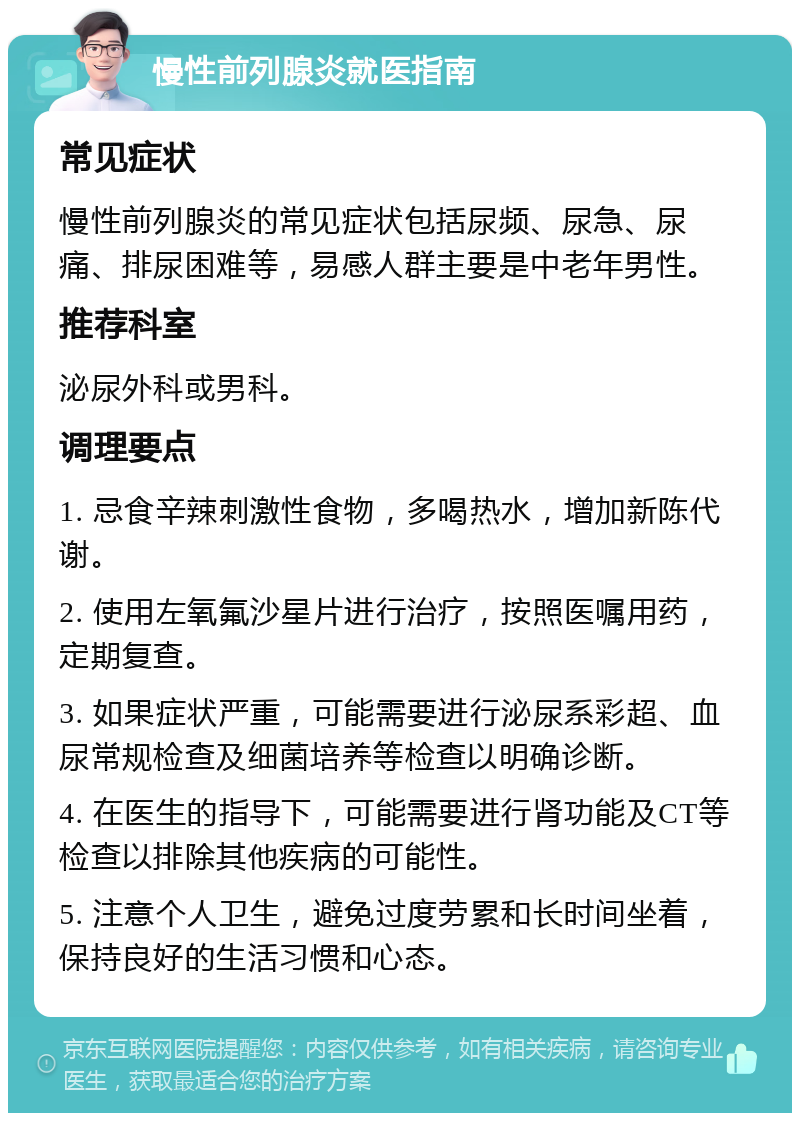 慢性前列腺炎就医指南 常见症状 慢性前列腺炎的常见症状包括尿频、尿急、尿痛、排尿困难等，易感人群主要是中老年男性。 推荐科室 泌尿外科或男科。 调理要点 1. 忌食辛辣刺激性食物，多喝热水，增加新陈代谢。 2. 使用左氧氟沙星片进行治疗，按照医嘱用药，定期复查。 3. 如果症状严重，可能需要进行泌尿系彩超、血尿常规检查及细菌培养等检查以明确诊断。 4. 在医生的指导下，可能需要进行肾功能及CT等检查以排除其他疾病的可能性。 5. 注意个人卫生，避免过度劳累和长时间坐着，保持良好的生活习惯和心态。