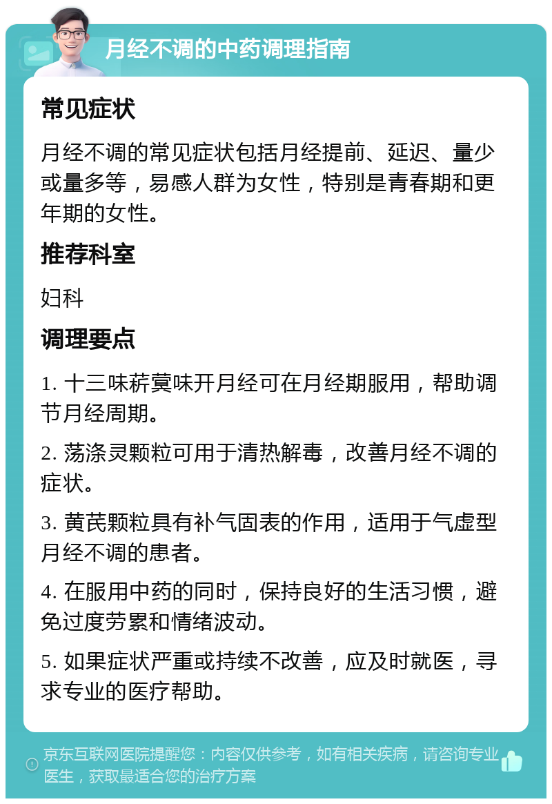 月经不调的中药调理指南 常见症状 月经不调的常见症状包括月经提前、延迟、量少或量多等，易感人群为女性，特别是青春期和更年期的女性。 推荐科室 妇科 调理要点 1. 十三味菥蓂味开月经可在月经期服用，帮助调节月经周期。 2. 荡涤灵颗粒可用于清热解毒，改善月经不调的症状。 3. 黄芪颗粒具有补气固表的作用，适用于气虚型月经不调的患者。 4. 在服用中药的同时，保持良好的生活习惯，避免过度劳累和情绪波动。 5. 如果症状严重或持续不改善，应及时就医，寻求专业的医疗帮助。