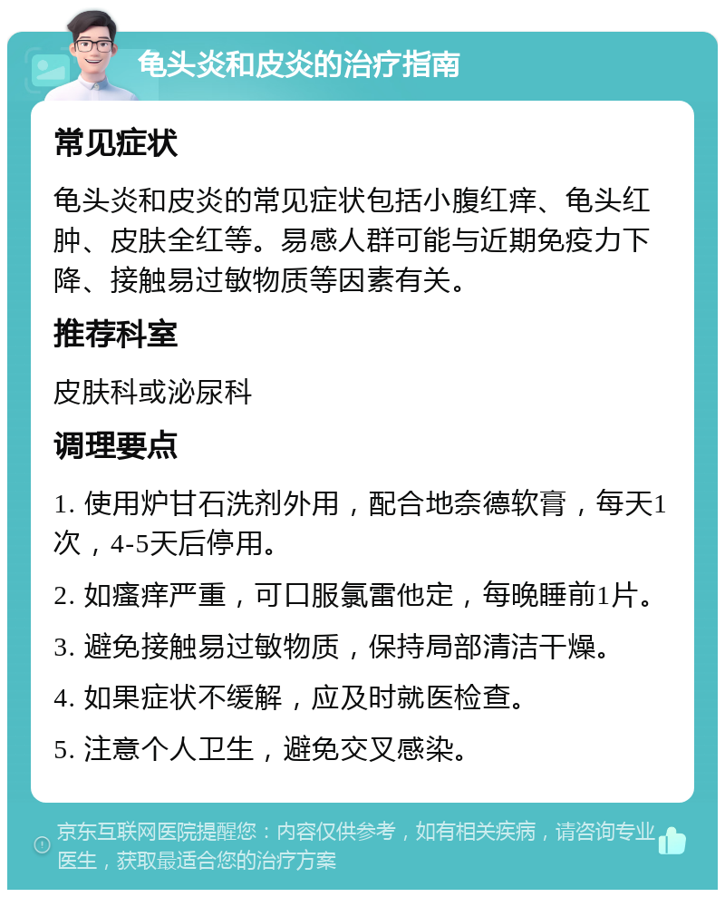 龟头炎和皮炎的治疗指南 常见症状 龟头炎和皮炎的常见症状包括小腹红痒、龟头红肿、皮肤全红等。易感人群可能与近期免疫力下降、接触易过敏物质等因素有关。 推荐科室 皮肤科或泌尿科 调理要点 1. 使用炉甘石洗剂外用，配合地奈德软膏，每天1次，4-5天后停用。 2. 如瘙痒严重，可口服氯雷他定，每晚睡前1片。 3. 避免接触易过敏物质，保持局部清洁干燥。 4. 如果症状不缓解，应及时就医检查。 5. 注意个人卫生，避免交叉感染。