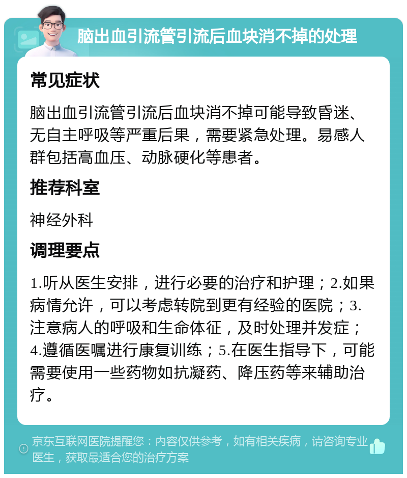 脑出血引流管引流后血块消不掉的处理 常见症状 脑出血引流管引流后血块消不掉可能导致昏迷、无自主呼吸等严重后果，需要紧急处理。易感人群包括高血压、动脉硬化等患者。 推荐科室 神经外科 调理要点 1.听从医生安排，进行必要的治疗和护理；2.如果病情允许，可以考虑转院到更有经验的医院；3.注意病人的呼吸和生命体征，及时处理并发症；4.遵循医嘱进行康复训练；5.在医生指导下，可能需要使用一些药物如抗凝药、降压药等来辅助治疗。