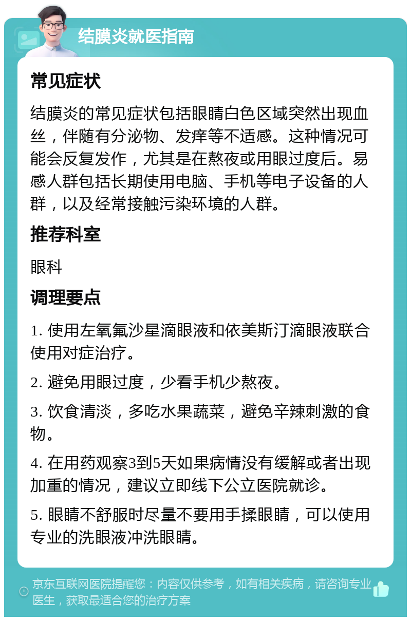 结膜炎就医指南 常见症状 结膜炎的常见症状包括眼睛白色区域突然出现血丝，伴随有分泌物、发痒等不适感。这种情况可能会反复发作，尤其是在熬夜或用眼过度后。易感人群包括长期使用电脑、手机等电子设备的人群，以及经常接触污染环境的人群。 推荐科室 眼科 调理要点 1. 使用左氧氟沙星滴眼液和依美斯汀滴眼液联合使用对症治疗。 2. 避免用眼过度，少看手机少熬夜。 3. 饮食清淡，多吃水果蔬菜，避免辛辣刺激的食物。 4. 在用药观察3到5天如果病情没有缓解或者出现加重的情况，建议立即线下公立医院就诊。 5. 眼睛不舒服时尽量不要用手揉眼睛，可以使用专业的洗眼液冲洗眼睛。