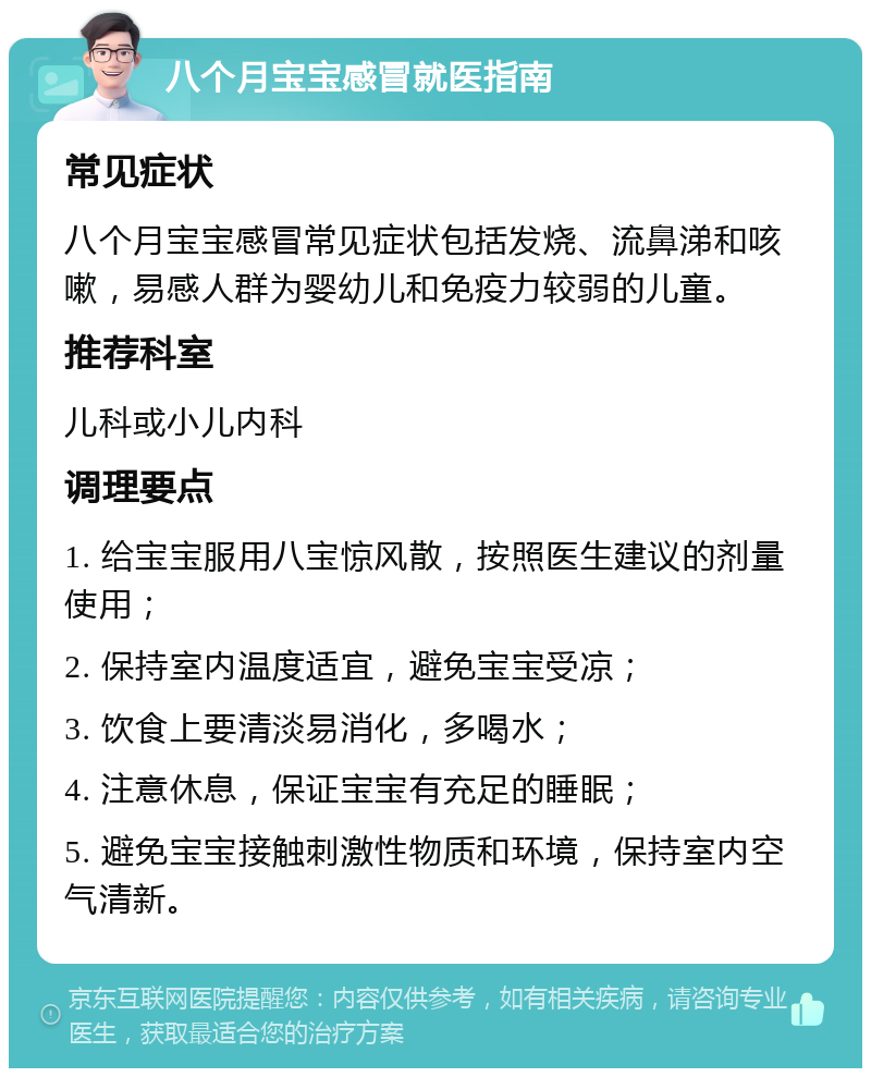 八个月宝宝感冒就医指南 常见症状 八个月宝宝感冒常见症状包括发烧、流鼻涕和咳嗽，易感人群为婴幼儿和免疫力较弱的儿童。 推荐科室 儿科或小儿内科 调理要点 1. 给宝宝服用八宝惊风散，按照医生建议的剂量使用； 2. 保持室内温度适宜，避免宝宝受凉； 3. 饮食上要清淡易消化，多喝水； 4. 注意休息，保证宝宝有充足的睡眠； 5. 避免宝宝接触刺激性物质和环境，保持室内空气清新。