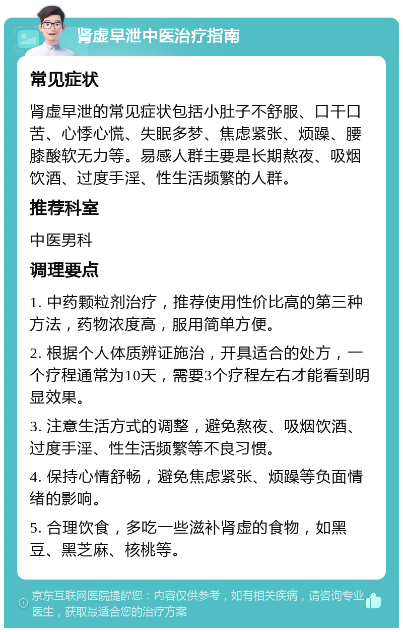 肾虚早泄中医治疗指南 常见症状 肾虚早泄的常见症状包括小肚子不舒服、口干口苦、心悸心慌、失眠多梦、焦虑紧张、烦躁、腰膝酸软无力等。易感人群主要是长期熬夜、吸烟饮酒、过度手淫、性生活频繁的人群。 推荐科室 中医男科 调理要点 1. 中药颗粒剂治疗，推荐使用性价比高的第三种方法，药物浓度高，服用简单方便。 2. 根据个人体质辨证施治，开具适合的处方，一个疗程通常为10天，需要3个疗程左右才能看到明显效果。 3. 注意生活方式的调整，避免熬夜、吸烟饮酒、过度手淫、性生活频繁等不良习惯。 4. 保持心情舒畅，避免焦虑紧张、烦躁等负面情绪的影响。 5. 合理饮食，多吃一些滋补肾虚的食物，如黑豆、黑芝麻、核桃等。