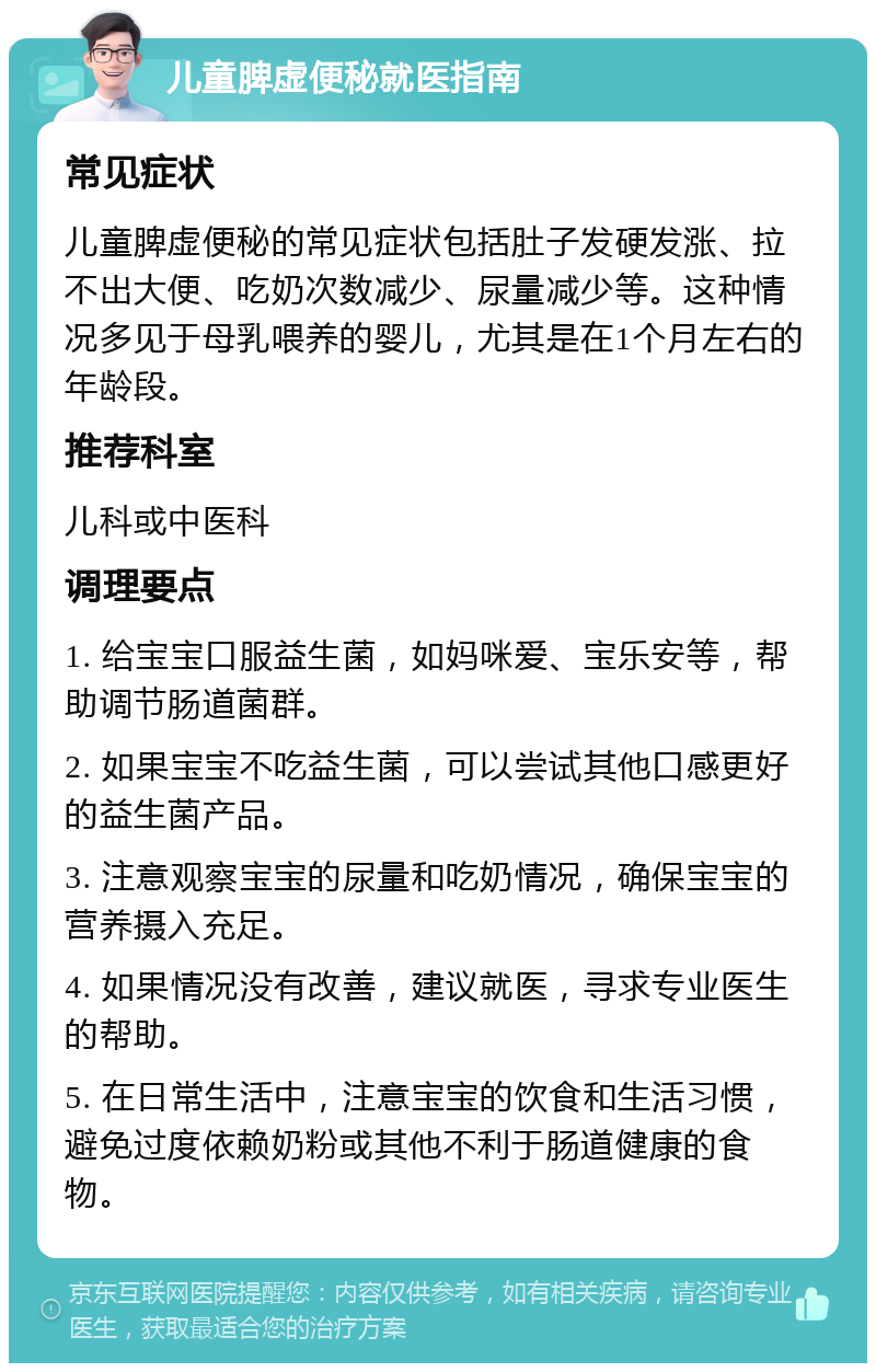 儿童脾虚便秘就医指南 常见症状 儿童脾虚便秘的常见症状包括肚子发硬发涨、拉不出大便、吃奶次数减少、尿量减少等。这种情况多见于母乳喂养的婴儿，尤其是在1个月左右的年龄段。 推荐科室 儿科或中医科 调理要点 1. 给宝宝口服益生菌，如妈咪爱、宝乐安等，帮助调节肠道菌群。 2. 如果宝宝不吃益生菌，可以尝试其他口感更好的益生菌产品。 3. 注意观察宝宝的尿量和吃奶情况，确保宝宝的营养摄入充足。 4. 如果情况没有改善，建议就医，寻求专业医生的帮助。 5. 在日常生活中，注意宝宝的饮食和生活习惯，避免过度依赖奶粉或其他不利于肠道健康的食物。