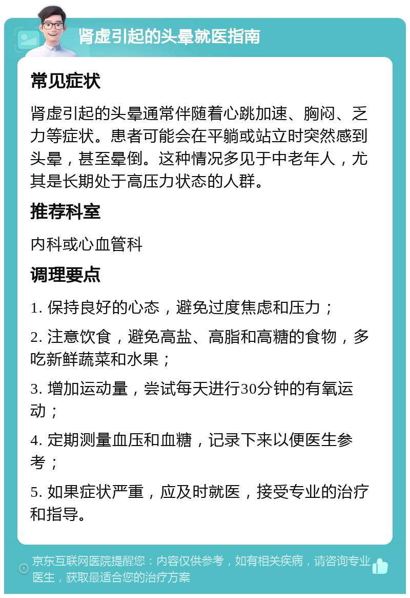 肾虚引起的头晕就医指南 常见症状 肾虚引起的头晕通常伴随着心跳加速、胸闷、乏力等症状。患者可能会在平躺或站立时突然感到头晕，甚至晕倒。这种情况多见于中老年人，尤其是长期处于高压力状态的人群。 推荐科室 内科或心血管科 调理要点 1. 保持良好的心态，避免过度焦虑和压力； 2. 注意饮食，避免高盐、高脂和高糖的食物，多吃新鲜蔬菜和水果； 3. 增加运动量，尝试每天进行30分钟的有氧运动； 4. 定期测量血压和血糖，记录下来以便医生参考； 5. 如果症状严重，应及时就医，接受专业的治疗和指导。