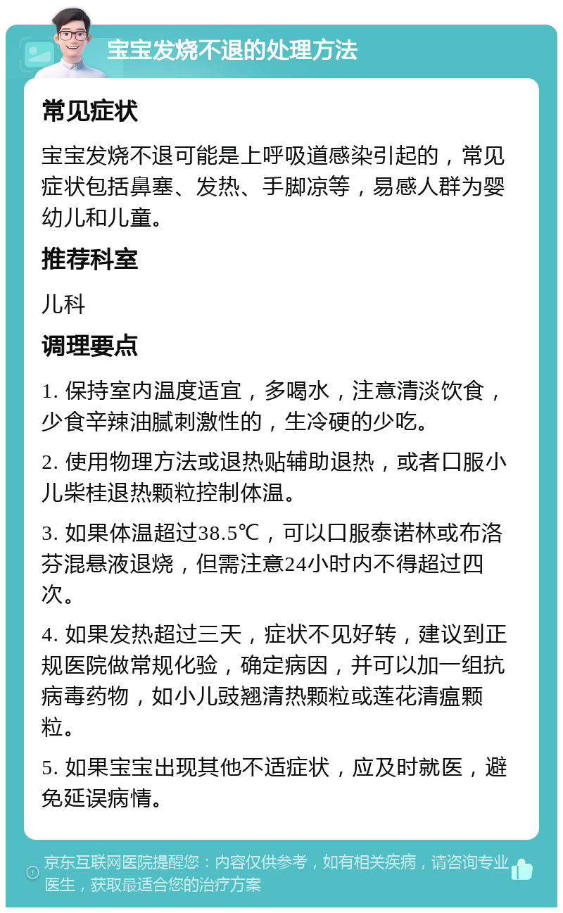 宝宝发烧不退的处理方法 常见症状 宝宝发烧不退可能是上呼吸道感染引起的，常见症状包括鼻塞、发热、手脚凉等，易感人群为婴幼儿和儿童。 推荐科室 儿科 调理要点 1. 保持室内温度适宜，多喝水，注意清淡饮食，少食辛辣油腻刺激性的，生冷硬的少吃。 2. 使用物理方法或退热贴辅助退热，或者口服小儿柴桂退热颗粒控制体温。 3. 如果体温超过38.5℃，可以口服泰诺林或布洛芬混悬液退烧，但需注意24小时内不得超过四次。 4. 如果发热超过三天，症状不见好转，建议到正规医院做常规化验，确定病因，并可以加一组抗病毒药物，如小儿豉翘清热颗粒或莲花清瘟颗粒。 5. 如果宝宝出现其他不适症状，应及时就医，避免延误病情。