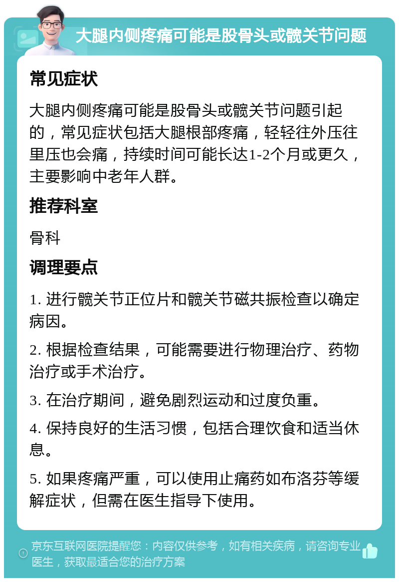 大腿内侧疼痛可能是股骨头或髋关节问题 常见症状 大腿内侧疼痛可能是股骨头或髋关节问题引起的，常见症状包括大腿根部疼痛，轻轻往外压往里压也会痛，持续时间可能长达1-2个月或更久，主要影响中老年人群。 推荐科室 骨科 调理要点 1. 进行髋关节正位片和髋关节磁共振检查以确定病因。 2. 根据检查结果，可能需要进行物理治疗、药物治疗或手术治疗。 3. 在治疗期间，避免剧烈运动和过度负重。 4. 保持良好的生活习惯，包括合理饮食和适当休息。 5. 如果疼痛严重，可以使用止痛药如布洛芬等缓解症状，但需在医生指导下使用。