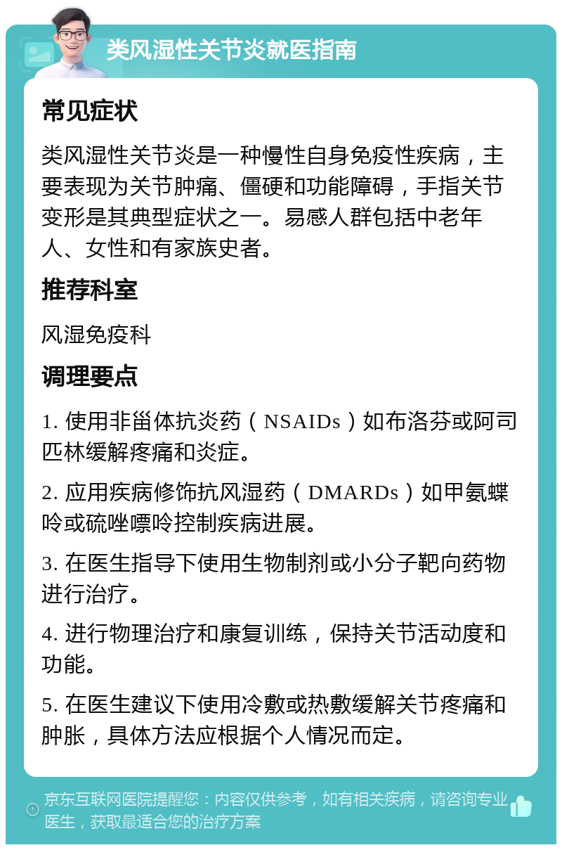 类风湿性关节炎就医指南 常见症状 类风湿性关节炎是一种慢性自身免疫性疾病，主要表现为关节肿痛、僵硬和功能障碍，手指关节变形是其典型症状之一。易感人群包括中老年人、女性和有家族史者。 推荐科室 风湿免疫科 调理要点 1. 使用非甾体抗炎药（NSAIDs）如布洛芬或阿司匹林缓解疼痛和炎症。 2. 应用疾病修饰抗风湿药（DMARDs）如甲氨蝶呤或硫唑嘌呤控制疾病进展。 3. 在医生指导下使用生物制剂或小分子靶向药物进行治疗。 4. 进行物理治疗和康复训练，保持关节活动度和功能。 5. 在医生建议下使用冷敷或热敷缓解关节疼痛和肿胀，具体方法应根据个人情况而定。