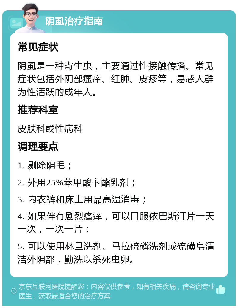 阴虱治疗指南 常见症状 阴虱是一种寄生虫，主要通过性接触传播。常见症状包括外阴部瘙痒、红肿、皮疹等，易感人群为性活跃的成年人。 推荐科室 皮肤科或性病科 调理要点 1. 剔除阴毛； 2. 外用25%苯甲酸卞酯乳剂； 3. 内衣裤和床上用品高温消毒； 4. 如果伴有剧烈瘙痒，可以口服依巴斯汀片一天一次，一次一片； 5. 可以使用林旦洗剂、马拉硫磷洗剂或硫磺皂清洁外阴部，勤洗以杀死虫卵。