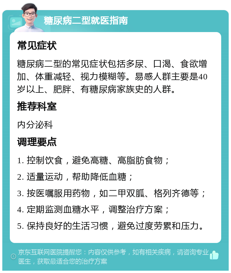 糖尿病二型就医指南 常见症状 糖尿病二型的常见症状包括多尿、口渴、食欲增加、体重减轻、视力模糊等。易感人群主要是40岁以上、肥胖、有糖尿病家族史的人群。 推荐科室 内分泌科 调理要点 1. 控制饮食，避免高糖、高脂肪食物； 2. 适量运动，帮助降低血糖； 3. 按医嘱服用药物，如二甲双胍、格列齐德等； 4. 定期监测血糖水平，调整治疗方案； 5. 保持良好的生活习惯，避免过度劳累和压力。