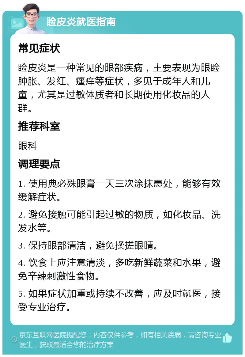 睑皮炎就医指南 常见症状 睑皮炎是一种常见的眼部疾病，主要表现为眼睑肿胀、发红、瘙痒等症状，多见于成年人和儿童，尤其是过敏体质者和长期使用化妆品的人群。 推荐科室 眼科 调理要点 1. 使用典必殊眼膏一天三次涂抹患处，能够有效缓解症状。 2. 避免接触可能引起过敏的物质，如化妆品、洗发水等。 3. 保持眼部清洁，避免揉搓眼睛。 4. 饮食上应注意清淡，多吃新鲜蔬菜和水果，避免辛辣刺激性食物。 5. 如果症状加重或持续不改善，应及时就医，接受专业治疗。