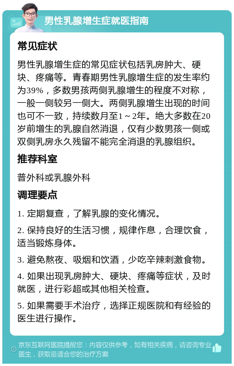 男性乳腺增生症就医指南 常见症状 男性乳腺增生症的常见症状包括乳房肿大、硬块、疼痛等。青春期男性乳腺增生症的发生率约为39%，多数男孩两侧乳腺增生的程度不对称，一般一侧较另一侧大。两侧乳腺增生出现的时间也可不一致，持续数月至1～2年。绝大多数在20岁前增生的乳腺自然消退，仅有少数男孩一侧或双侧乳房永久残留不能完全消退的乳腺组织。 推荐科室 普外科或乳腺外科 调理要点 1. 定期复查，了解乳腺的变化情况。 2. 保持良好的生活习惯，规律作息，合理饮食，适当锻炼身体。 3. 避免熬夜、吸烟和饮酒，少吃辛辣刺激食物。 4. 如果出现乳房肿大、硬块、疼痛等症状，及时就医，进行彩超或其他相关检查。 5. 如果需要手术治疗，选择正规医院和有经验的医生进行操作。