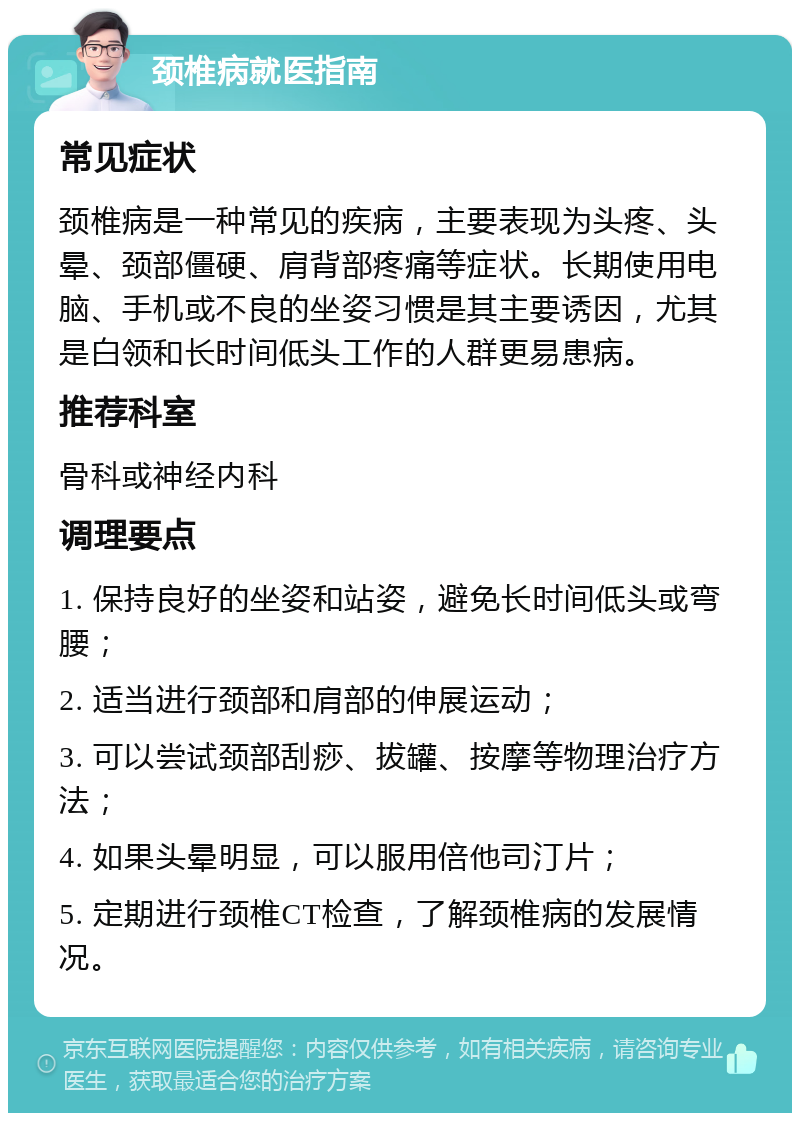 颈椎病就医指南 常见症状 颈椎病是一种常见的疾病，主要表现为头疼、头晕、颈部僵硬、肩背部疼痛等症状。长期使用电脑、手机或不良的坐姿习惯是其主要诱因，尤其是白领和长时间低头工作的人群更易患病。 推荐科室 骨科或神经内科 调理要点 1. 保持良好的坐姿和站姿，避免长时间低头或弯腰； 2. 适当进行颈部和肩部的伸展运动； 3. 可以尝试颈部刮痧、拔罐、按摩等物理治疗方法； 4. 如果头晕明显，可以服用倍他司汀片； 5. 定期进行颈椎CT检查，了解颈椎病的发展情况。