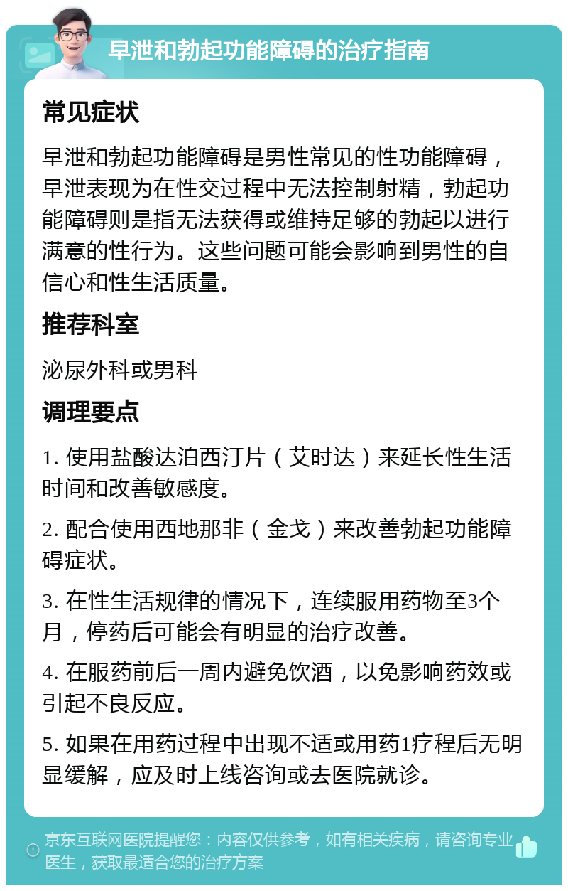 早泄和勃起功能障碍的治疗指南 常见症状 早泄和勃起功能障碍是男性常见的性功能障碍，早泄表现为在性交过程中无法控制射精，勃起功能障碍则是指无法获得或维持足够的勃起以进行满意的性行为。这些问题可能会影响到男性的自信心和性生活质量。 推荐科室 泌尿外科或男科 调理要点 1. 使用盐酸达泊西汀片（艾时达）来延长性生活时间和改善敏感度。 2. 配合使用西地那非（金戈）来改善勃起功能障碍症状。 3. 在性生活规律的情况下，连续服用药物至3个月，停药后可能会有明显的治疗改善。 4. 在服药前后一周内避免饮酒，以免影响药效或引起不良反应。 5. 如果在用药过程中出现不适或用药1疗程后无明显缓解，应及时上线咨询或去医院就诊。