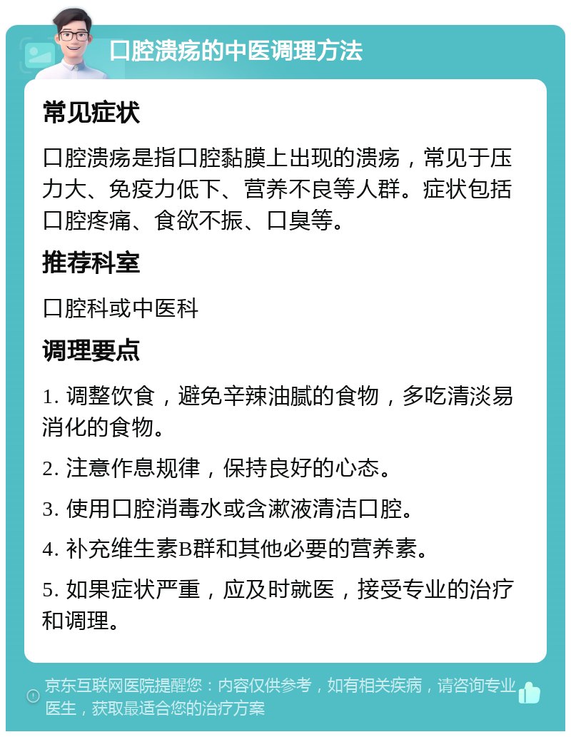 口腔溃疡的中医调理方法 常见症状 口腔溃疡是指口腔黏膜上出现的溃疡，常见于压力大、免疫力低下、营养不良等人群。症状包括口腔疼痛、食欲不振、口臭等。 推荐科室 口腔科或中医科 调理要点 1. 调整饮食，避免辛辣油腻的食物，多吃清淡易消化的食物。 2. 注意作息规律，保持良好的心态。 3. 使用口腔消毒水或含漱液清洁口腔。 4. 补充维生素B群和其他必要的营养素。 5. 如果症状严重，应及时就医，接受专业的治疗和调理。