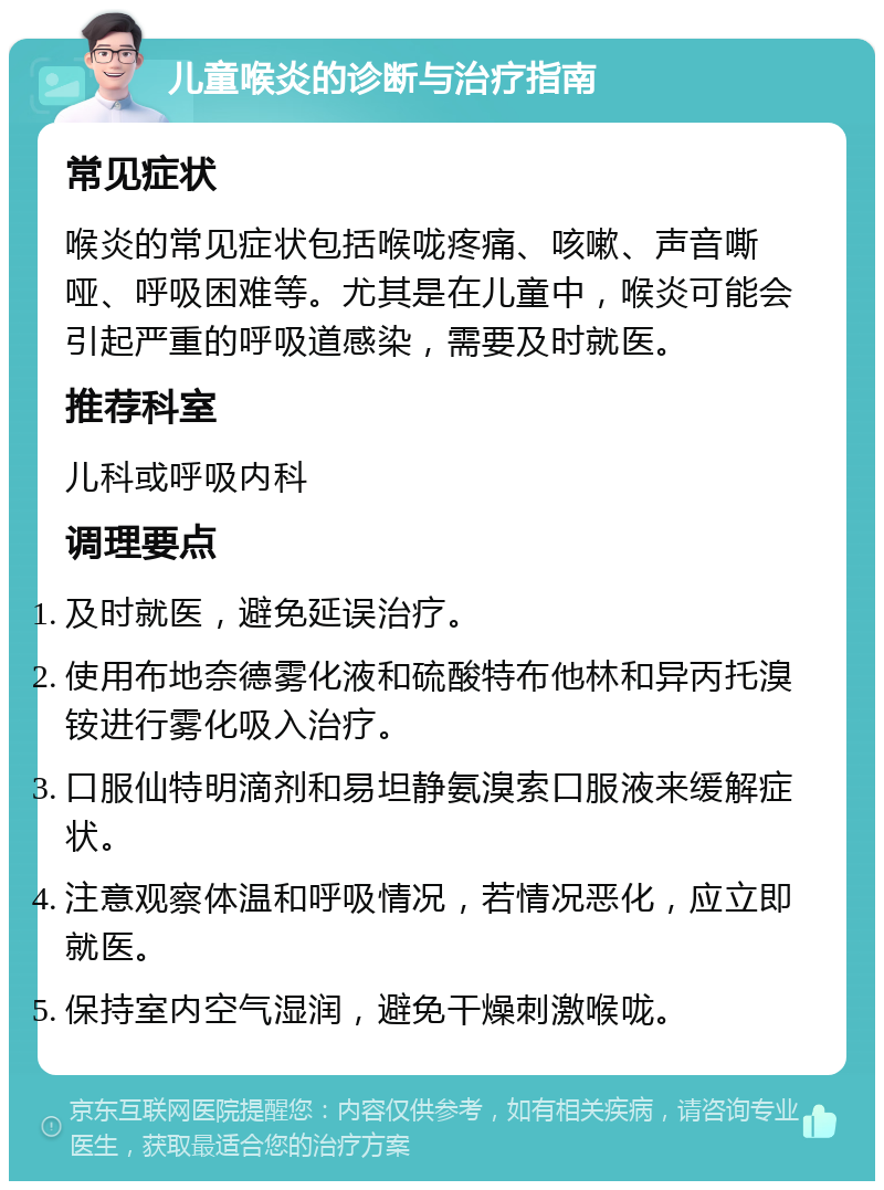 儿童喉炎的诊断与治疗指南 常见症状 喉炎的常见症状包括喉咙疼痛、咳嗽、声音嘶哑、呼吸困难等。尤其是在儿童中，喉炎可能会引起严重的呼吸道感染，需要及时就医。 推荐科室 儿科或呼吸内科 调理要点 及时就医，避免延误治疗。 使用布地奈德雾化液和硫酸特布他林和异丙托溴铵进行雾化吸入治疗。 口服仙特明滴剂和易坦静氨溴索口服液来缓解症状。 注意观察体温和呼吸情况，若情况恶化，应立即就医。 保持室内空气湿润，避免干燥刺激喉咙。