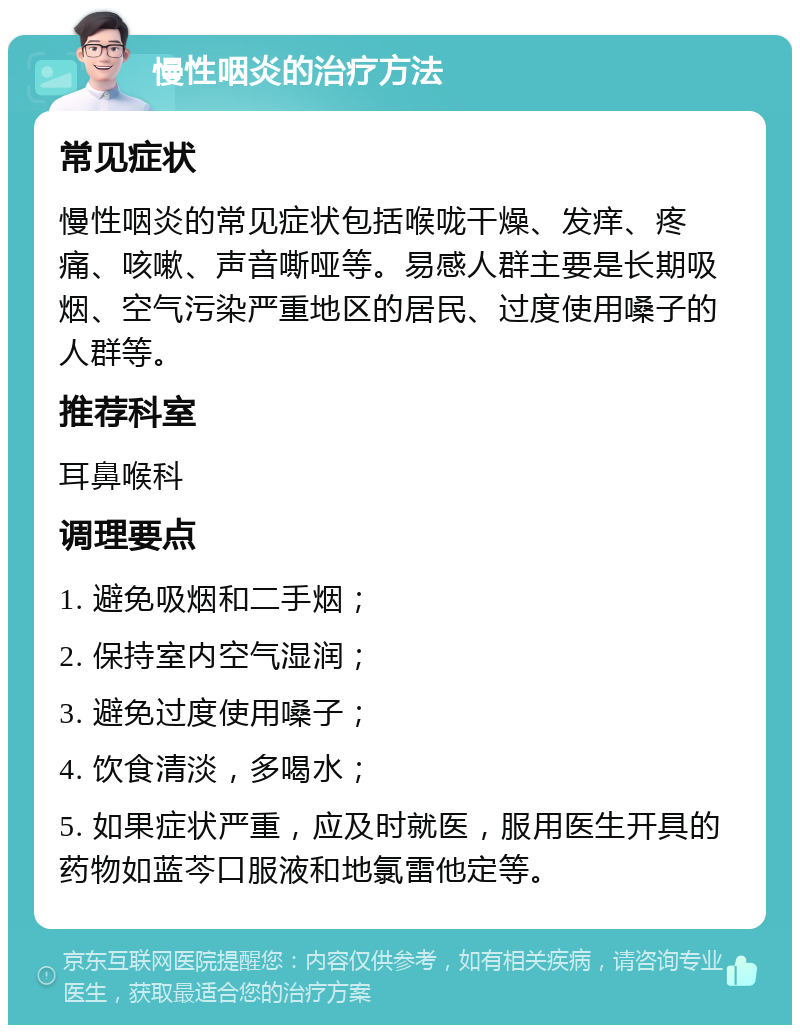 慢性咽炎的治疗方法 常见症状 慢性咽炎的常见症状包括喉咙干燥、发痒、疼痛、咳嗽、声音嘶哑等。易感人群主要是长期吸烟、空气污染严重地区的居民、过度使用嗓子的人群等。 推荐科室 耳鼻喉科 调理要点 1. 避免吸烟和二手烟； 2. 保持室内空气湿润； 3. 避免过度使用嗓子； 4. 饮食清淡，多喝水； 5. 如果症状严重，应及时就医，服用医生开具的药物如蓝芩口服液和地氯雷他定等。