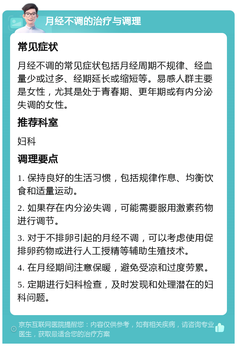 月经不调的治疗与调理 常见症状 月经不调的常见症状包括月经周期不规律、经血量少或过多、经期延长或缩短等。易感人群主要是女性，尤其是处于青春期、更年期或有内分泌失调的女性。 推荐科室 妇科 调理要点 1. 保持良好的生活习惯，包括规律作息、均衡饮食和适量运动。 2. 如果存在内分泌失调，可能需要服用激素药物进行调节。 3. 对于不排卵引起的月经不调，可以考虑使用促排卵药物或进行人工授精等辅助生殖技术。 4. 在月经期间注意保暖，避免受凉和过度劳累。 5. 定期进行妇科检查，及时发现和处理潜在的妇科问题。