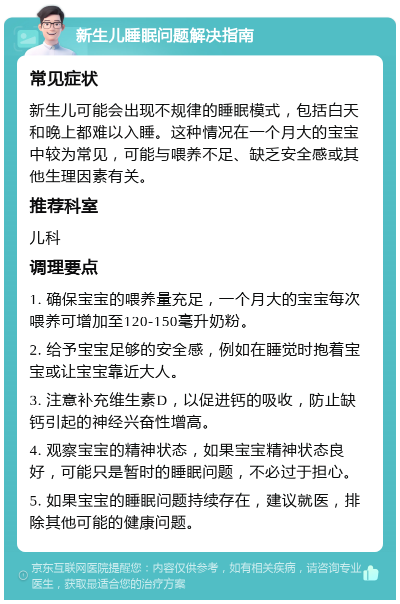 新生儿睡眠问题解决指南 常见症状 新生儿可能会出现不规律的睡眠模式，包括白天和晚上都难以入睡。这种情况在一个月大的宝宝中较为常见，可能与喂养不足、缺乏安全感或其他生理因素有关。 推荐科室 儿科 调理要点 1. 确保宝宝的喂养量充足，一个月大的宝宝每次喂养可增加至120-150毫升奶粉。 2. 给予宝宝足够的安全感，例如在睡觉时抱着宝宝或让宝宝靠近大人。 3. 注意补充维生素D，以促进钙的吸收，防止缺钙引起的神经兴奋性增高。 4. 观察宝宝的精神状态，如果宝宝精神状态良好，可能只是暂时的睡眠问题，不必过于担心。 5. 如果宝宝的睡眠问题持续存在，建议就医，排除其他可能的健康问题。