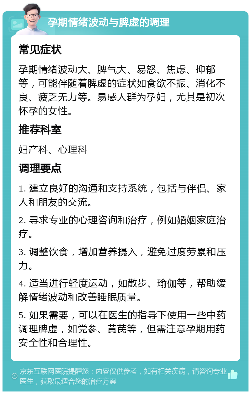 孕期情绪波动与脾虚的调理 常见症状 孕期情绪波动大、脾气大、易怒、焦虑、抑郁等，可能伴随着脾虚的症状如食欲不振、消化不良、疲乏无力等。易感人群为孕妇，尤其是初次怀孕的女性。 推荐科室 妇产科、心理科 调理要点 1. 建立良好的沟通和支持系统，包括与伴侣、家人和朋友的交流。 2. 寻求专业的心理咨询和治疗，例如婚姻家庭治疗。 3. 调整饮食，增加营养摄入，避免过度劳累和压力。 4. 适当进行轻度运动，如散步、瑜伽等，帮助缓解情绪波动和改善睡眠质量。 5. 如果需要，可以在医生的指导下使用一些中药调理脾虚，如党参、黄芪等，但需注意孕期用药安全性和合理性。