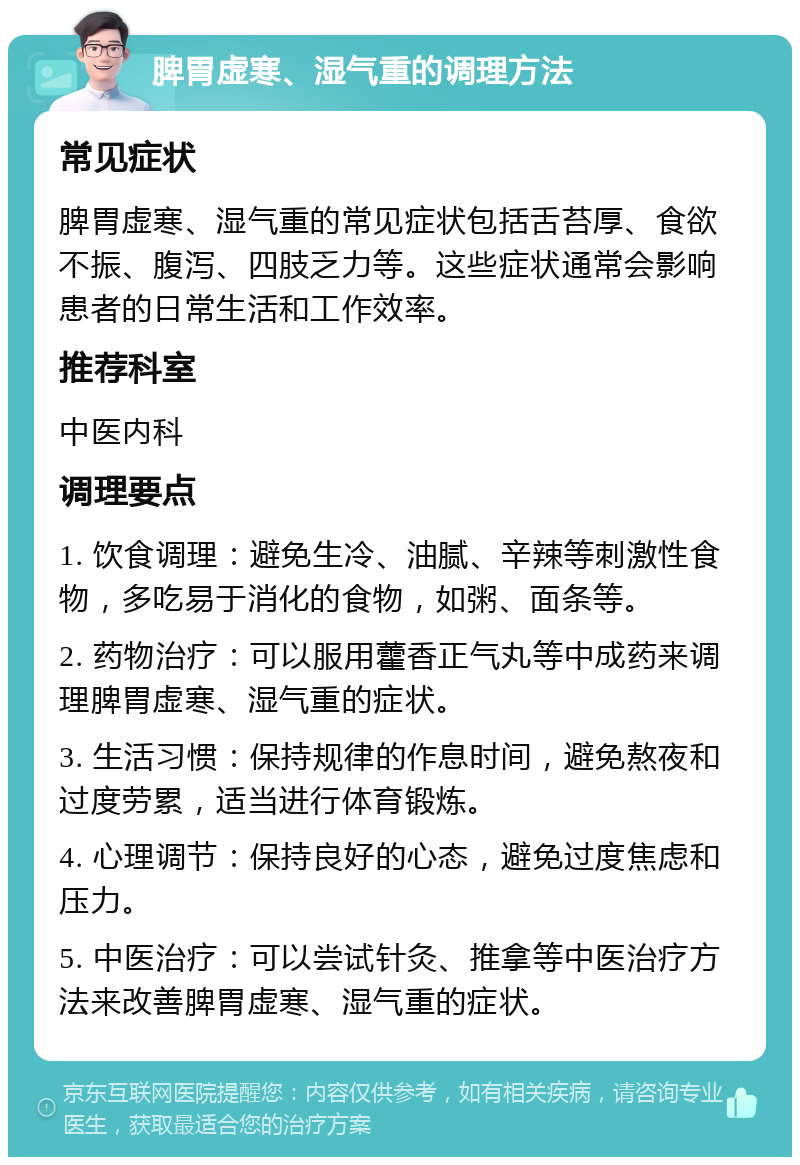 脾胃虚寒、湿气重的调理方法 常见症状 脾胃虚寒、湿气重的常见症状包括舌苔厚、食欲不振、腹泻、四肢乏力等。这些症状通常会影响患者的日常生活和工作效率。 推荐科室 中医内科 调理要点 1. 饮食调理：避免生冷、油腻、辛辣等刺激性食物，多吃易于消化的食物，如粥、面条等。 2. 药物治疗：可以服用藿香正气丸等中成药来调理脾胃虚寒、湿气重的症状。 3. 生活习惯：保持规律的作息时间，避免熬夜和过度劳累，适当进行体育锻炼。 4. 心理调节：保持良好的心态，避免过度焦虑和压力。 5. 中医治疗：可以尝试针灸、推拿等中医治疗方法来改善脾胃虚寒、湿气重的症状。