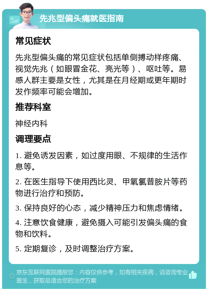 先兆型偏头痛就医指南 常见症状 先兆型偏头痛的常见症状包括单侧搏动样疼痛、视觉先兆（如眼冒金花、亮光等）、呕吐等。易感人群主要是女性，尤其是在月经期或更年期时发作频率可能会增加。 推荐科室 神经内科 调理要点 1. 避免诱发因素，如过度用眼、不规律的生活作息等。 2. 在医生指导下使用西比灵、甲氧氯普胺片等药物进行治疗和预防。 3. 保持良好的心态，减少精神压力和焦虑情绪。 4. 注意饮食健康，避免摄入可能引发偏头痛的食物和饮料。 5. 定期复诊，及时调整治疗方案。