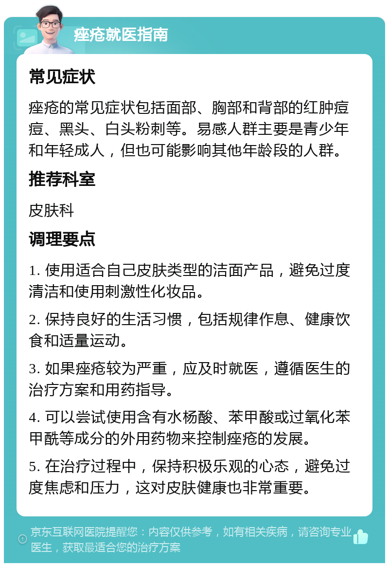 痤疮就医指南 常见症状 痤疮的常见症状包括面部、胸部和背部的红肿痘痘、黑头、白头粉刺等。易感人群主要是青少年和年轻成人，但也可能影响其他年龄段的人群。 推荐科室 皮肤科 调理要点 1. 使用适合自己皮肤类型的洁面产品，避免过度清洁和使用刺激性化妆品。 2. 保持良好的生活习惯，包括规律作息、健康饮食和适量运动。 3. 如果痤疮较为严重，应及时就医，遵循医生的治疗方案和用药指导。 4. 可以尝试使用含有水杨酸、苯甲酸或过氧化苯甲酰等成分的外用药物来控制痤疮的发展。 5. 在治疗过程中，保持积极乐观的心态，避免过度焦虑和压力，这对皮肤健康也非常重要。