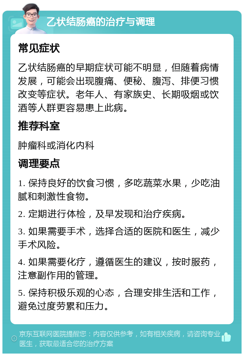 乙状结肠癌的治疗与调理 常见症状 乙状结肠癌的早期症状可能不明显，但随着病情发展，可能会出现腹痛、便秘、腹泻、排便习惯改变等症状。老年人、有家族史、长期吸烟或饮酒等人群更容易患上此病。 推荐科室 肿瘤科或消化内科 调理要点 1. 保持良好的饮食习惯，多吃蔬菜水果，少吃油腻和刺激性食物。 2. 定期进行体检，及早发现和治疗疾病。 3. 如果需要手术，选择合适的医院和医生，减少手术风险。 4. 如果需要化疗，遵循医生的建议，按时服药，注意副作用的管理。 5. 保持积极乐观的心态，合理安排生活和工作，避免过度劳累和压力。