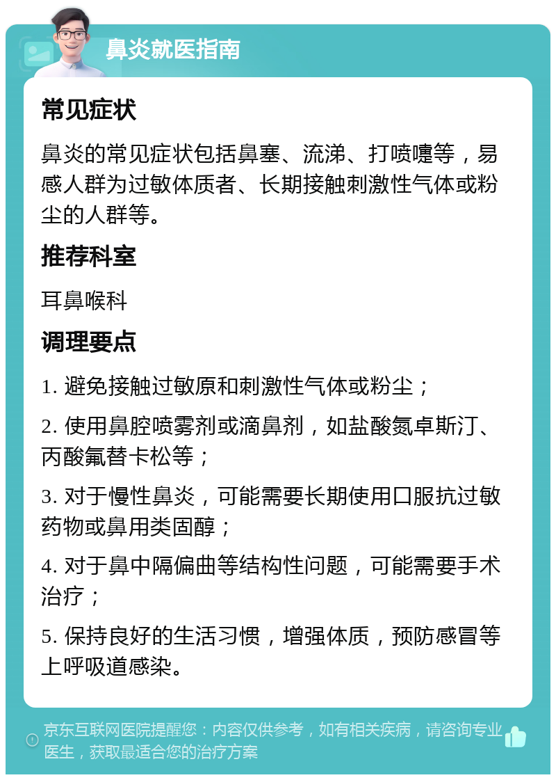 鼻炎就医指南 常见症状 鼻炎的常见症状包括鼻塞、流涕、打喷嚏等，易感人群为过敏体质者、长期接触刺激性气体或粉尘的人群等。 推荐科室 耳鼻喉科 调理要点 1. 避免接触过敏原和刺激性气体或粉尘； 2. 使用鼻腔喷雾剂或滴鼻剂，如盐酸氮卓斯汀、丙酸氟替卡松等； 3. 对于慢性鼻炎，可能需要长期使用口服抗过敏药物或鼻用类固醇； 4. 对于鼻中隔偏曲等结构性问题，可能需要手术治疗； 5. 保持良好的生活习惯，增强体质，预防感冒等上呼吸道感染。