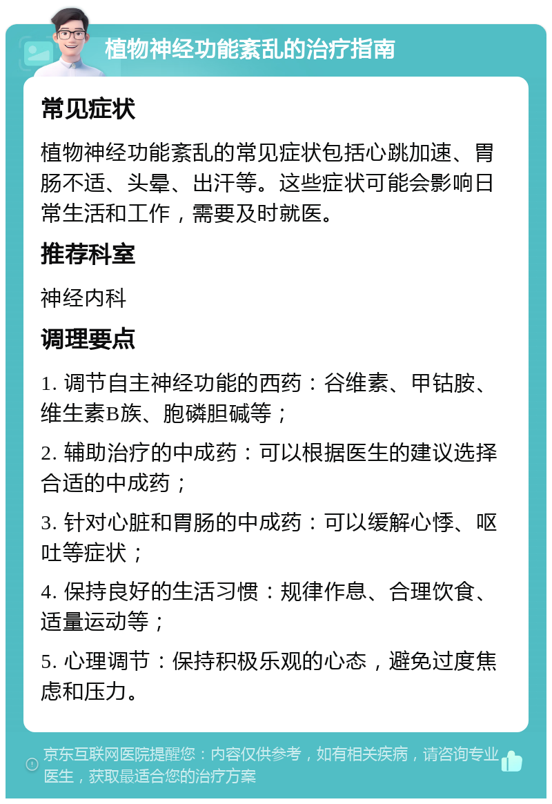 植物神经功能紊乱的治疗指南 常见症状 植物神经功能紊乱的常见症状包括心跳加速、胃肠不适、头晕、出汗等。这些症状可能会影响日常生活和工作，需要及时就医。 推荐科室 神经内科 调理要点 1. 调节自主神经功能的西药：谷维素、甲钴胺、维生素B族、胞磷胆碱等； 2. 辅助治疗的中成药：可以根据医生的建议选择合适的中成药； 3. 针对心脏和胃肠的中成药：可以缓解心悸、呕吐等症状； 4. 保持良好的生活习惯：规律作息、合理饮食、适量运动等； 5. 心理调节：保持积极乐观的心态，避免过度焦虑和压力。