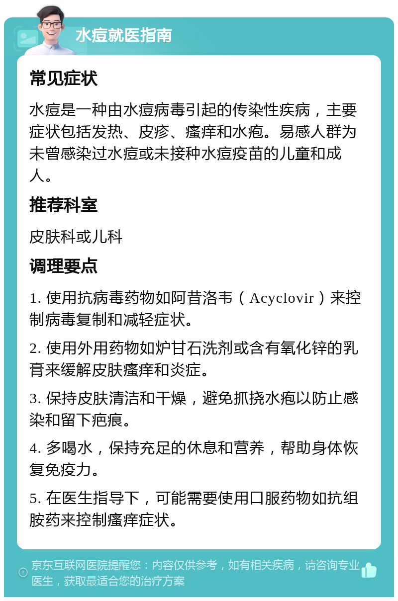 水痘就医指南 常见症状 水痘是一种由水痘病毒引起的传染性疾病，主要症状包括发热、皮疹、瘙痒和水疱。易感人群为未曾感染过水痘或未接种水痘疫苗的儿童和成人。 推荐科室 皮肤科或儿科 调理要点 1. 使用抗病毒药物如阿昔洛韦（Acyclovir）来控制病毒复制和减轻症状。 2. 使用外用药物如炉甘石洗剂或含有氧化锌的乳膏来缓解皮肤瘙痒和炎症。 3. 保持皮肤清洁和干燥，避免抓挠水疱以防止感染和留下疤痕。 4. 多喝水，保持充足的休息和营养，帮助身体恢复免疫力。 5. 在医生指导下，可能需要使用口服药物如抗组胺药来控制瘙痒症状。