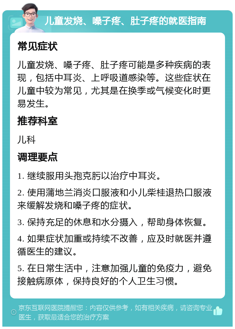 儿童发烧、嗓子疼、肚子疼的就医指南 常见症状 儿童发烧、嗓子疼、肚子疼可能是多种疾病的表现，包括中耳炎、上呼吸道感染等。这些症状在儿童中较为常见，尤其是在换季或气候变化时更易发生。 推荐科室 儿科 调理要点 1. 继续服用头孢克肟以治疗中耳炎。 2. 使用蒲地兰消炎口服液和小儿柴桂退热口服液来缓解发烧和嗓子疼的症状。 3. 保持充足的休息和水分摄入，帮助身体恢复。 4. 如果症状加重或持续不改善，应及时就医并遵循医生的建议。 5. 在日常生活中，注意加强儿童的免疫力，避免接触病原体，保持良好的个人卫生习惯。