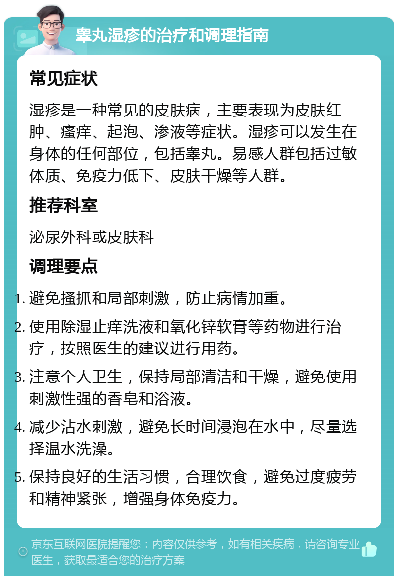 睾丸湿疹的治疗和调理指南 常见症状 湿疹是一种常见的皮肤病，主要表现为皮肤红肿、瘙痒、起泡、渗液等症状。湿疹可以发生在身体的任何部位，包括睾丸。易感人群包括过敏体质、免疫力低下、皮肤干燥等人群。 推荐科室 泌尿外科或皮肤科 调理要点 避免搔抓和局部刺激，防止病情加重。 使用除湿止痒洗液和氧化锌软膏等药物进行治疗，按照医生的建议进行用药。 注意个人卫生，保持局部清洁和干燥，避免使用刺激性强的香皂和浴液。 减少沾水刺激，避免长时间浸泡在水中，尽量选择温水洗澡。 保持良好的生活习惯，合理饮食，避免过度疲劳和精神紧张，增强身体免疫力。