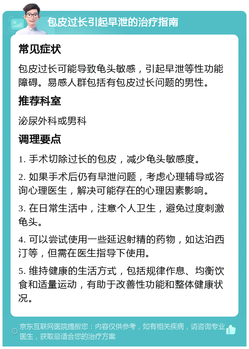 包皮过长引起早泄的治疗指南 常见症状 包皮过长可能导致龟头敏感，引起早泄等性功能障碍。易感人群包括有包皮过长问题的男性。 推荐科室 泌尿外科或男科 调理要点 1. 手术切除过长的包皮，减少龟头敏感度。 2. 如果手术后仍有早泄问题，考虑心理辅导或咨询心理医生，解决可能存在的心理因素影响。 3. 在日常生活中，注意个人卫生，避免过度刺激龟头。 4. 可以尝试使用一些延迟射精的药物，如达泊西汀等，但需在医生指导下使用。 5. 维持健康的生活方式，包括规律作息、均衡饮食和适量运动，有助于改善性功能和整体健康状况。