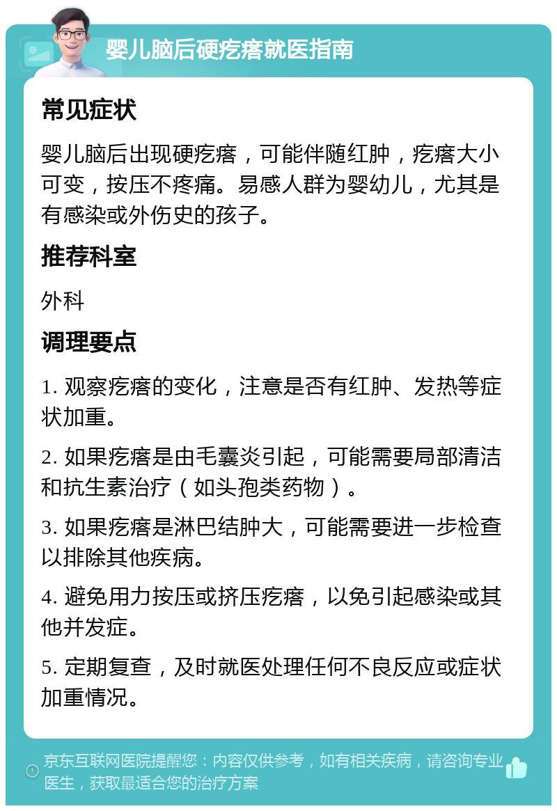 婴儿脑后硬疙瘩就医指南 常见症状 婴儿脑后出现硬疙瘩，可能伴随红肿，疙瘩大小可变，按压不疼痛。易感人群为婴幼儿，尤其是有感染或外伤史的孩子。 推荐科室 外科 调理要点 1. 观察疙瘩的变化，注意是否有红肿、发热等症状加重。 2. 如果疙瘩是由毛囊炎引起，可能需要局部清洁和抗生素治疗（如头孢类药物）。 3. 如果疙瘩是淋巴结肿大，可能需要进一步检查以排除其他疾病。 4. 避免用力按压或挤压疙瘩，以免引起感染或其他并发症。 5. 定期复查，及时就医处理任何不良反应或症状加重情况。