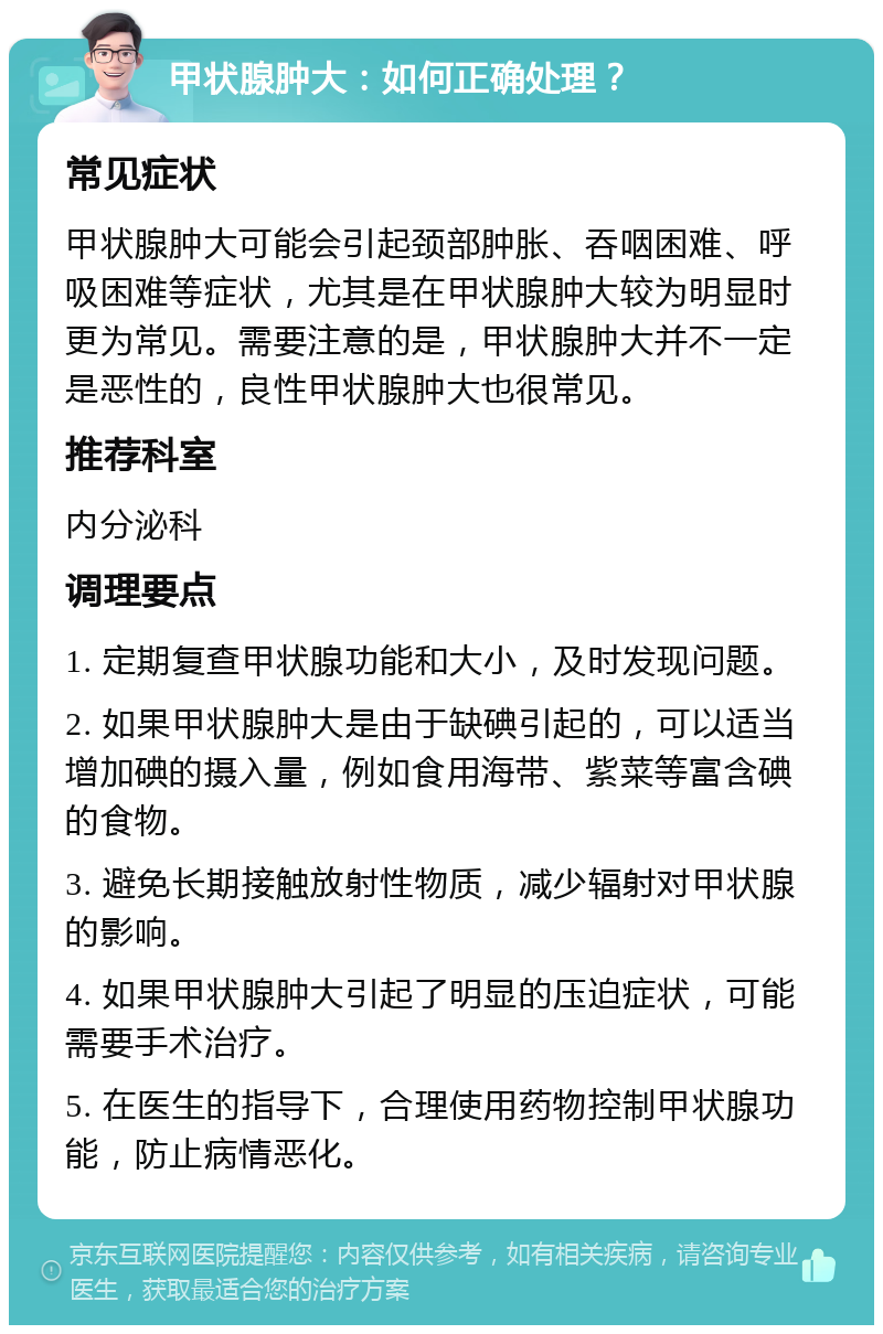 甲状腺肿大：如何正确处理？ 常见症状 甲状腺肿大可能会引起颈部肿胀、吞咽困难、呼吸困难等症状，尤其是在甲状腺肿大较为明显时更为常见。需要注意的是，甲状腺肿大并不一定是恶性的，良性甲状腺肿大也很常见。 推荐科室 内分泌科 调理要点 1. 定期复查甲状腺功能和大小，及时发现问题。 2. 如果甲状腺肿大是由于缺碘引起的，可以适当增加碘的摄入量，例如食用海带、紫菜等富含碘的食物。 3. 避免长期接触放射性物质，减少辐射对甲状腺的影响。 4. 如果甲状腺肿大引起了明显的压迫症状，可能需要手术治疗。 5. 在医生的指导下，合理使用药物控制甲状腺功能，防止病情恶化。