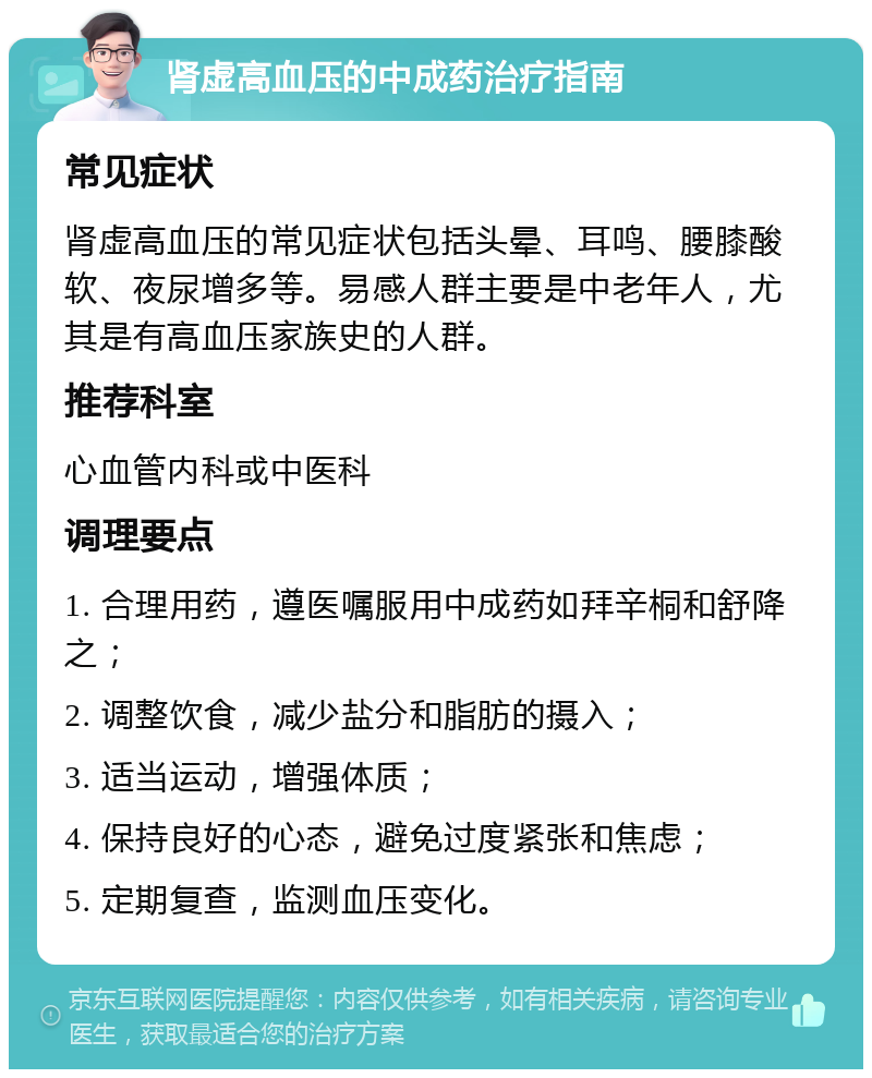 肾虚高血压的中成药治疗指南 常见症状 肾虚高血压的常见症状包括头晕、耳鸣、腰膝酸软、夜尿增多等。易感人群主要是中老年人，尤其是有高血压家族史的人群。 推荐科室 心血管内科或中医科 调理要点 1. 合理用药，遵医嘱服用中成药如拜辛桐和舒降之； 2. 调整饮食，减少盐分和脂肪的摄入； 3. 适当运动，增强体质； 4. 保持良好的心态，避免过度紧张和焦虑； 5. 定期复查，监测血压变化。